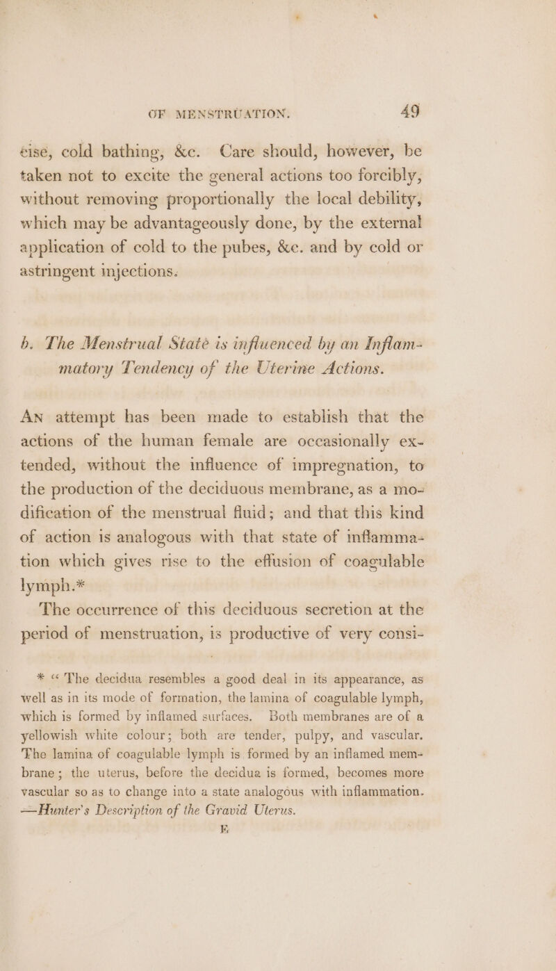 éise, cold bathing, &amp;c. Care should, however, be taken not to excite the general actions too forcibly, without removing proportionally the local debility, which may be advantageously done, by the external application of cold to the pubes, &amp;e. and by cold or astringent myections. | b. The Menstrual State is infiuenced by an Inflam- matory Tendency of the Uterine Actions. An attempt has been made to establish that the actions of the human female are occasionally ex- tended, without the influence of impregnation, to the production of the deciduous membrane, as a mo- dification of the menstrual fluid; and that this kind of actton is analogous with that state of mflamma- tion which gives rise to the effusion of coagulable lymph.* The occurrence of this deciduous secretion at the period of menstruation, is productive of very consi- * « The decidua resembles a good deal in its appearance, as well as in its mode of formation, the lamina of coagulable lymph, which is formed by inflamed surfaces. Both membranes are of a yellowish white colour; both are tender, pulpy, and vascular. The lamina of coagulable lymph is formed by an inflamed mem- brane; the uterus, before the decidua is formed, becomes more vascular so as to change into a state analogous with inflammation. — Hunter's Description of the Gravid Uterus. Ki