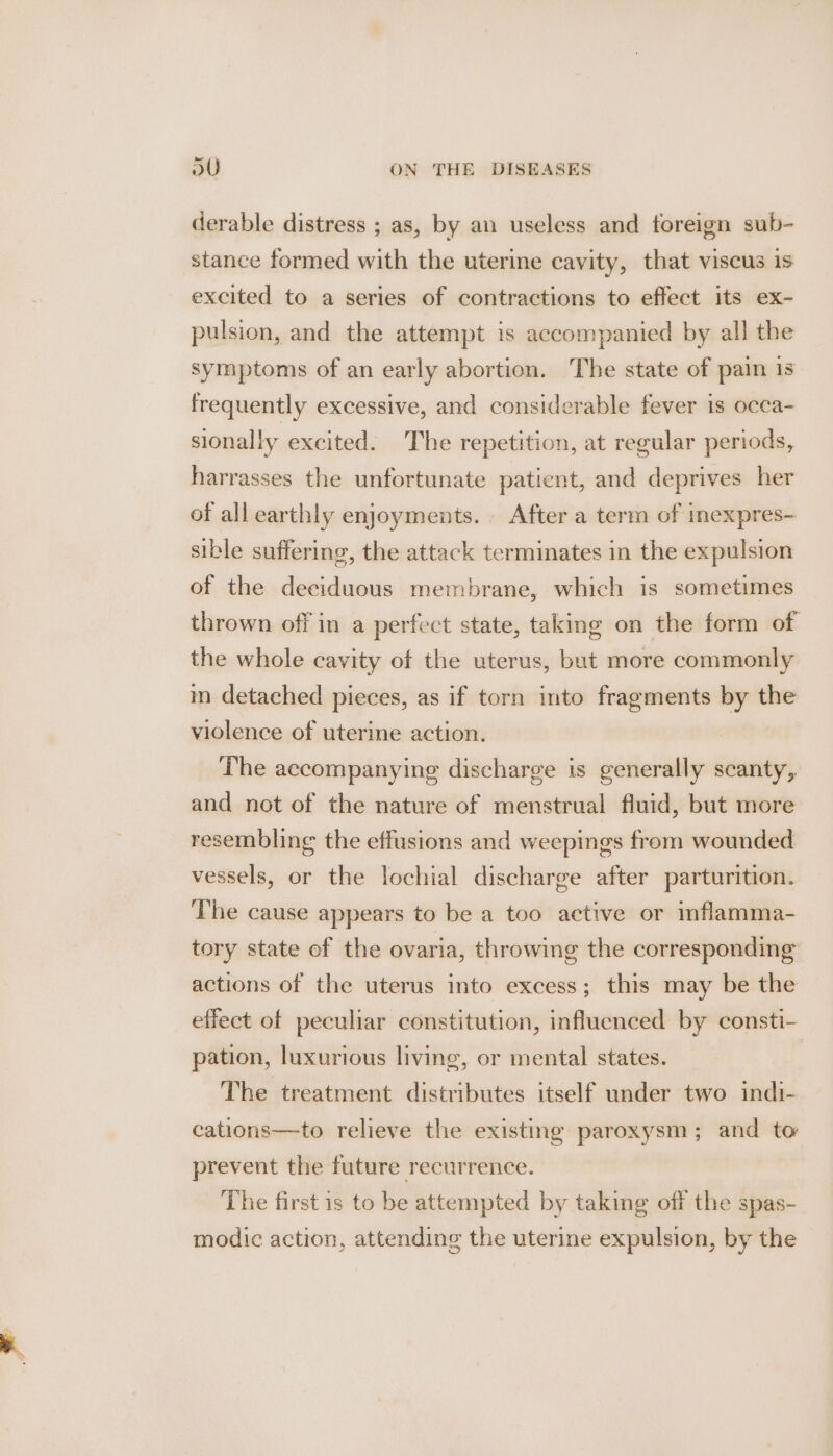 derable distress ; as, by an useless and foreign sub- stance formed with the uterine cavity, that viscus is excited to a series of contractions to effect its ex- pulsion, and the attempt is accompanied by all the symptoms of an early abortion. The state of pain is frequently excessive, and considerable fever is occa- sionally excited. The repetition, at regular periods, harrasses the unfortunate patient, and deprives her of all earthly enjoyments. After a term of inexpres- sible suffering, the attack terminates in the expulsion of the deciduous membrane, which is sometimes thrown off in a perfect state, taking on the form of the whole cavity of the uterus, but more commonly m detached pieces, as if torn into fragments by the violence of uterine action. The accompanying discharge is generally scanty, and not of the nature of menstrual fluid, but more resembling the effusions and weepings from wounded vessels, or the lochial discharge after parturition. ‘The cause appears to be a too active or inflamma- tory state ef the ovaria, throwing the corresponding actions of the uterus into excess; this may be the effect of peculiar constitution, influenced by consti- pation, luxurious living, or mental states. The treatment distributes itself under two indi- cations—to relieve the existing paroxysm; and to prevent the future recurrence. The first is to be attempted by taking off the spas- modic action, attending the uterine expulsion, by the
