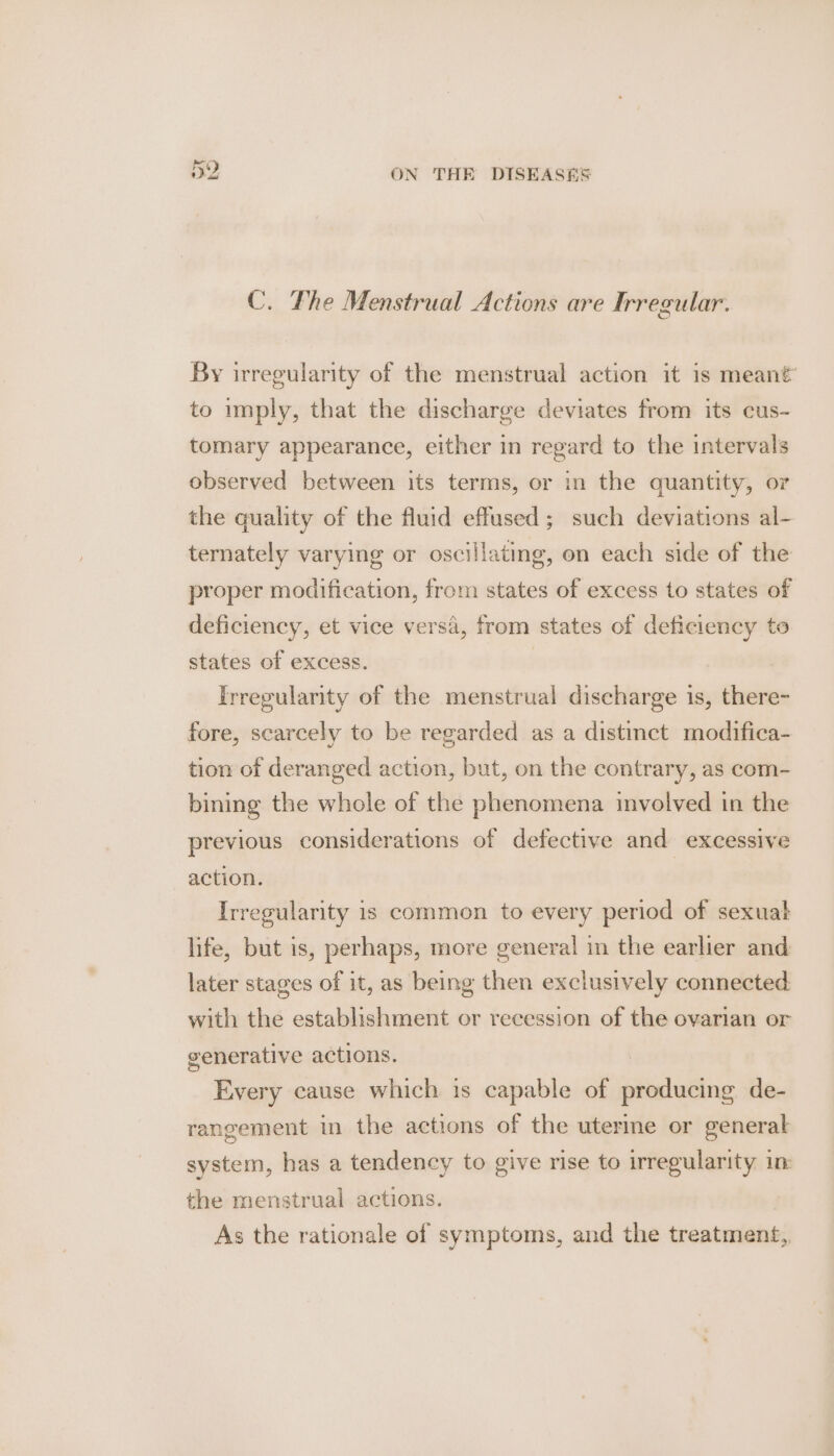 St Ie C. The Menstrual Actions are Irregular. By irregularity of the menstrual action it is meant’ to imply, that the discharge deviates from its cus- tomary appearance, either in regard to the intervals observed between its terms, or in the quantity, or the quality of the fluid effused; such deviations al- ternately varying or oscillating, on each side of the proper modification, from states of excess to states of deficiency, et vice versa, from states of deficiency to states of excess. | Irregularity of the menstrual discharge is, there- fore, scarcely to be regarded as a distinct modifica- tion of deranged action, but, on the contrary, as com- bining the whole of the phenomena involved in the previous considerations of defective and excessive action. Irregularity is common to every period of sexuat life, but is, perhaps, more general in the earlier and later stages of it, as being then exclusively connected with the establishment or recession of the ovarian or generative actions. Every cause which is capable of producing de- rangement in the actions of the uterine or general system, has a tendency to give rise to irregularity im the menstrual actions. As the rationale of symptoms, and the treatment,,