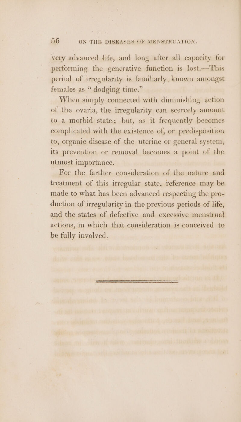 very advanced dife, and long after all capacity for performing the generative function is lost—This period of irregularity i is famiharly. known amongst females as “ dodging time.” When simply connected with distaistieg action of the ovaria, the irregularity can scarcely amount to a morbid state; but, as it frequently becomes complicated with the existence of, or predisposition to, organic disease of the uterine or general system, its prevention or removal becomes a point of the utmost importance. For the farther consideration of the nature and treatment of this irregular state, reference may be made to what has been advanced respecting the pro- duction of irregularity in the previous periods of life, and the states of defective and excessive menstrual actions, in which that consideration is conceived to be fully involved.