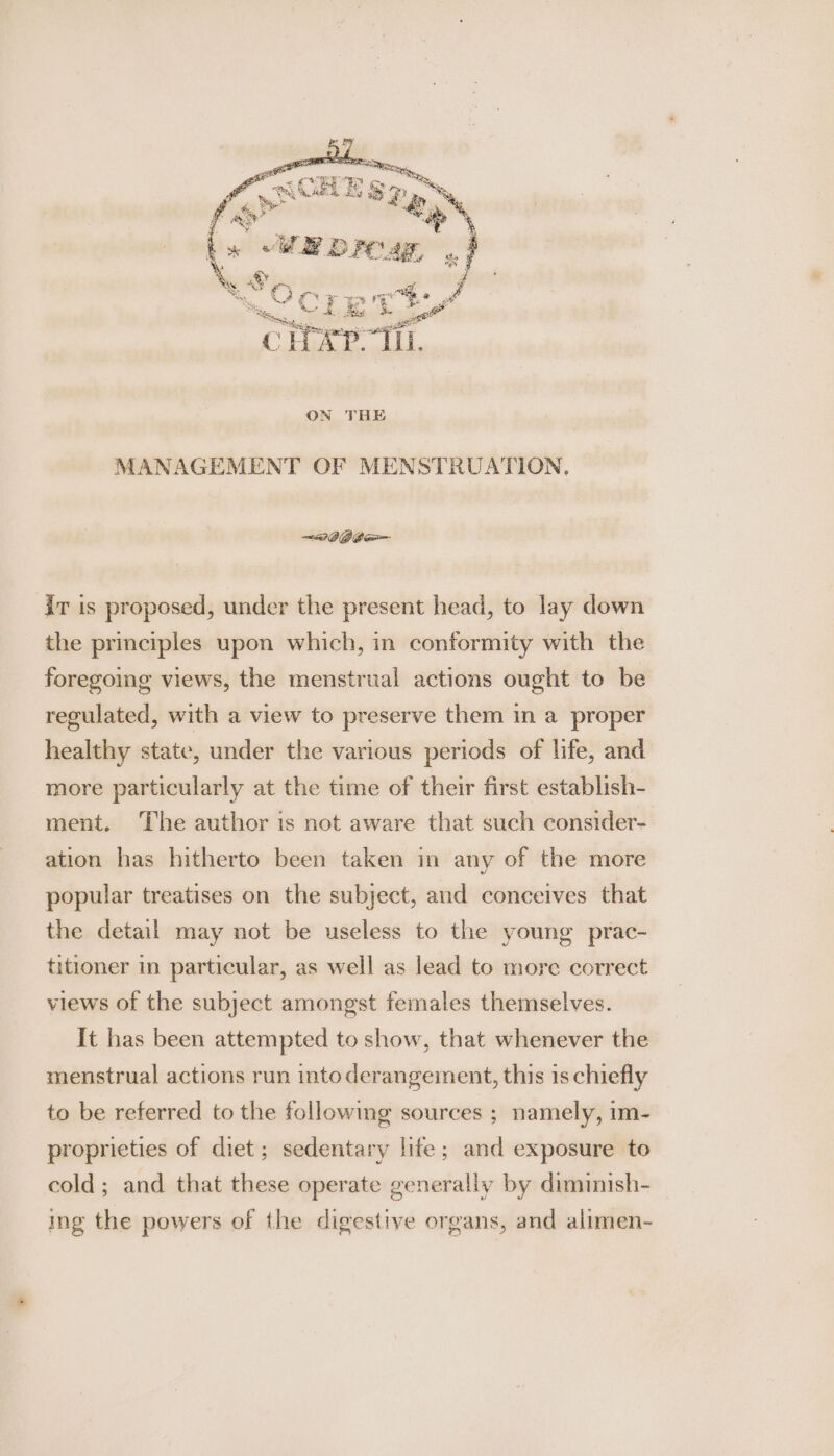 - aR ceeyy gy He . Ce Ey &amp; oe? a 2a See SP rey é ON THE MANAGEMENT OF MENSTRUATION, —we gee ir is proposed, under the present head, to lay down the principles upon which, in conformity with the foregoing views, the menstrual actions ought to be regulated, with a view to preserve them in a proper healthy state, under the various periods of life, and more particularly at the time of their first establish- ment. The author is not aware that such consider- ation has hitherto been taken in any of the more popular treatises on the subject, and conceives that the detail may not be useless to the young prac- titioner in particular, as well as lead to more correct views of the subject amongst females themselves. It has been attempted to show, that whenever the menstrual actions run into derangement, this 1s chiefly to be referred to the following sources ; namely, im- proprieties of diet ; sedentary life; and exposure to cold; and that these operate generally by diminish- ing the powers of the digestive organs, and alimen-