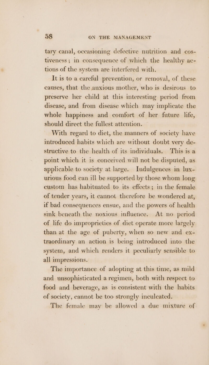 tary canal, occasioning defective nutrition and cos- tiveness ; in consequence of which the healthy ac- tions of the system are interfered with. It is to a careful prevention, or removal, of these causes, that the anxious mother, who is desirous to preserve her child at this interesting period from disease, and from disease which may implicate the whole happiness and comfort of her future life, should direct the fullest attention. With regard to diet, the manners of society have introduced habits which are without doubt very de- structive to the health of its individuals. This is a point which it 1s conceived will not be disputed, as applicable to society at large. Indulgences in lux- urious food can ill be supported by those whom long custom has habituated to its effects; i the female of tender years, it cannot therefore be wondered at, if bad consequences ensue, and the powers of health sink beneath the noxious influence. At no period of life do improprieties of diet operate more largely than at the age of puberty, when so new and ex- traordinary an action is being introduced into the system, and which renders it peculiarly sensible to all impressions. The importance of adopting at this time, as mild and unsophisticated a regimen, both with respect to food and beverage, as is consistent with the habits of society, cannot be too strongly inculcated. The female may be allowed a due mixture of