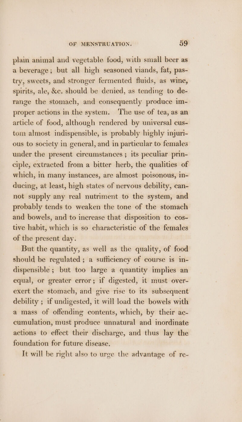 plain animal and vegetable food, with small beer as a beverage; but all high seasoned viands, fat, pas- try, sweets, and stronger fermented fluids, as wine, spirits, ale, &amp;c. should be denied, as tending to de- range the stomach, and consequently produce im- proper actions in the system. ‘The use of tea, as an article of food, although rendered by universal cus- tom almost indispensible, 1s probably highly imyuri- ous to society in general, and in particular to females: under the present circumstances ; its peculiar prin- ciple, extracted from a bitter herb, the qualities of which, in many instances, are almost poisonous, in- ducing, at least, high states of nervous debility, can- not supply any real nutriment to the system, and probably tends to weaken the tone of the stomach and bowels, and to increase that disposition to cos- tive habit, which is so characteristic of the females of the present day. But the quantity, as well as the siatiiy: of food should be regulated ; a sufficiency of course is in- dispensible ; but too large a quantity implies an equal, or greater error; if digested, it must over- exert the stomach, and give rise to its subsequent debility ; if undigested, it will load the bowels with a mass of offending contents, which, by their ac- cumulation, must produce unnatural and inordinate actions to effect their discharge, and thus lay the foundation for future disease. Tt will be right also to urge the advantage of re-