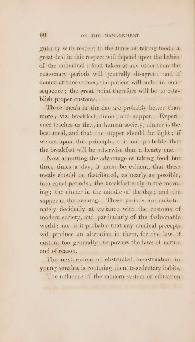 gularity with respect to the times of taking food; a ereat deal in this respect will depend upon the habits of the individual ; food taken at any other than the customary periods will generally disagree; and if denied at those times, the patient will suffer in con- sequence; the great point therefore will be to esta- blish proper customs. Three meals in the day are probably better than more ; viz. breakfast, dinner, and supper. Experi- ence teaches us that, in human society, dinner is the best meal, and that the supper should be light; if . we act upon this principle, it is not probable that the breakfast will be otherwise than a hearty one. Now admitting the advantage of taking food but three times a day, it must be evident, that these meals should be distributed, as nearly as possible, into equal periods; the breakfast early in the morn- ing; the dinner in the middle of the day; and the supper in the evening. ‘These periods are unfortu- nately decidedly at variance with the customs of modern society, and particularly of the fashionable world; nor is it probable that any medical precepts will produce an alteration in them, for the law of custom too generally overpowers the laws of nature and of reason. The next source of obstructed menstruation in young females, is confining them to sedentary habits. ‘The influence of the modern system of education