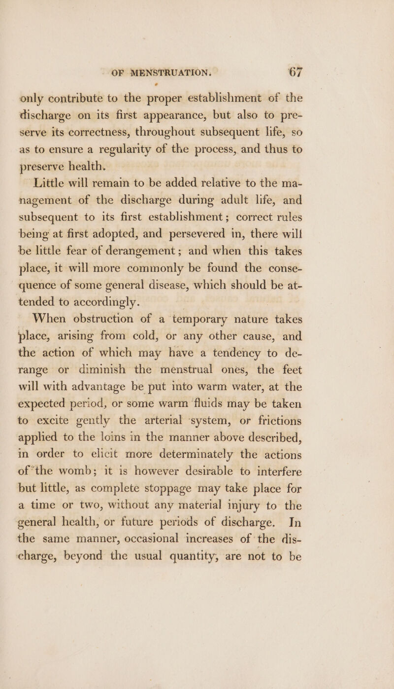 only contribute to the proper establishment of the discharge on its first appearance, but also to pre- serve its correctness, throughout subsequent life, so as to ensure a regularity of the process, and thus to preserve health. Little will remain to be added relative to the ma- nagement of the discharge during adult life, and subsequent to its first establishment; correct rules being at first adopted, and persevered in, there will be little fear of derangement; and when this takes place, it will more commonly be found the conse- quence of some general disease, which should be at- tended to accordingly. | When obstruction of a temporary nature takes place, arising from cold, or any other cause, and the action of which may have a tendency to de- range or diminish the menstrual ones, the feet will with advantage be put into warm water, at the expected period, or some warm ‘fluids may be taken to excite gently the arterial system, or frictions applied to the loins in the manner above described, in order to elicit more determinately the actions of ‘the womb; it is however desirable to interfere but little, as complete stoppage may take place for a time or two, without any material injury to the general health, or future periods of discharge. In the same manner, occasional increases of the dis- charge, beyond the usual quantity, are not to be