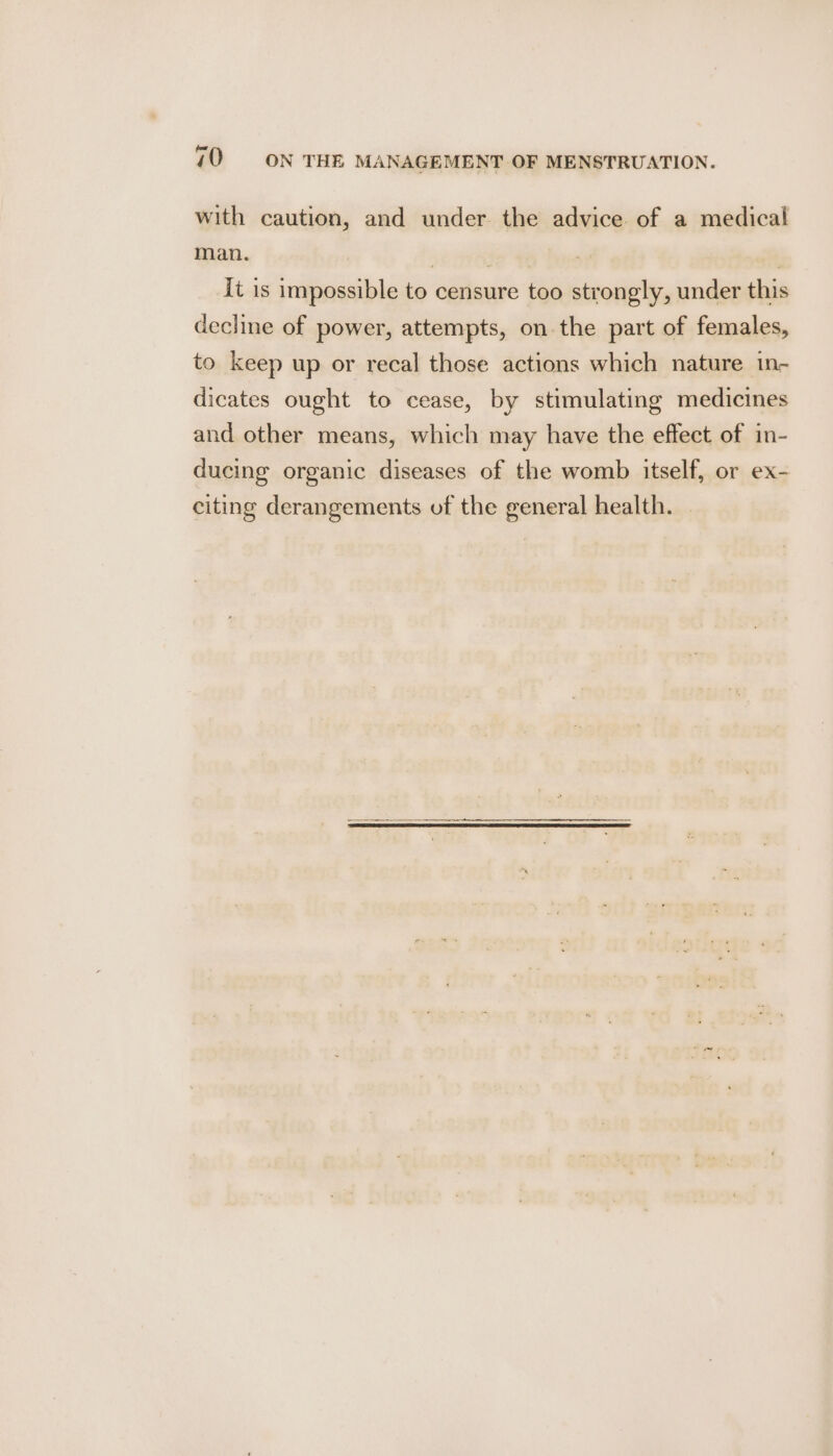 with caution, and under the advice of a medical man. 7 , ! it is impossible to censure too strongly, under this decline of power, attempts, on the part of females, to keep up or recal those actions which nature in- dicates ought to cease, by stimulating medicines and other means, which may have the effect of in- ducing organic diseases of the womb itself, or ex- citing derangements of the general health.