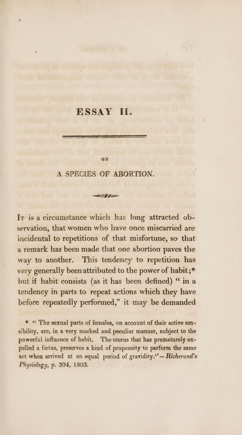 ON A SPECIES OF ABORTION. —~2 IG Ba=— Ir is a circumstance which has long attracted ob- servation, that women who have once miscarried. are incidental to repetitions of that misfortune, so that a remark has been made that one abortion paves the way to another. This tendency to repetition has very generally been attributed to the power of habit ;* but if habit consists (as it has been defined) “ in a tendency in parts to repeat actions which they have before repeatedly performed,” it may be demanded * « The sexual parts of females, on account of their active sen- sibility, are, in a very marked and peculiar manner, subject to the powerful influence of habit. The uterus that has prematurely ex- pelled a foetus, preserves a kind of propensity to perform the same act when arrived at an equal period of gravidity.””— Richerand’s Physiology, p. 304, 1803.