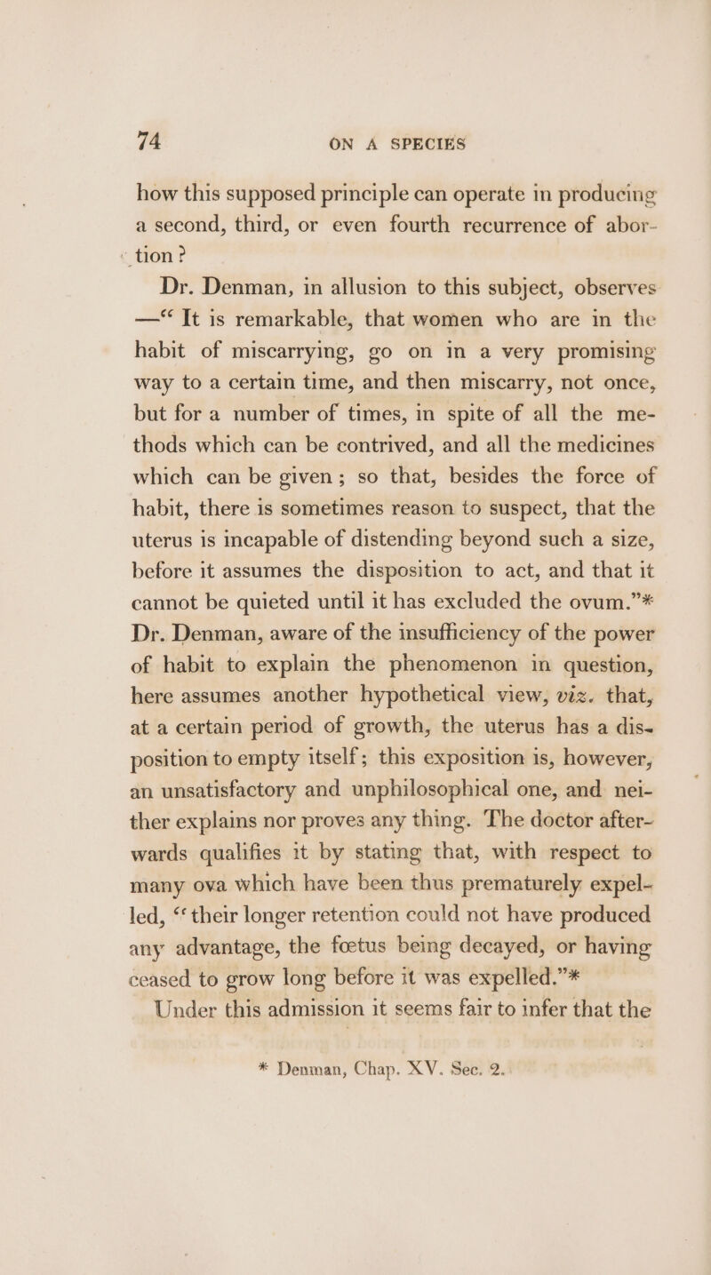 how this supposed principle can operate in producing a second, third, or even fourth recurrence of abor- - tion? Dr. Denman, in allusion to this subject, observes —‘ It is remarkable, that women who are in the habit of miscarrying, go on in a very promising way to a certain time, and then miscarry, not once, but for a number of times, in spite of all the me- thods which can be contrived, and all the medicines which can be given; so that, besides the force of habit, there is sometimes reason to suspect, that the uterus is incapable of distending beyond such a size, before it assumes the disposition to act, and that it cannot be quieted until it has excluded the ovum.”* Dr. Denman, aware of the insufficiency of the power of habit to explain the phenomenon in question, here assumes another hypothetical view, viz. that, at a certain period of growth, the uterus has a dis- position to empty itself; this exposition is, however, an unsatisfactory and unphilosophical one, and nei- ther explains nor proves any thing. The doctor after- wards qualifies it by stating that, with respect to many ova which have been thus prematurely expel- led, ‘‘ their longer retention could not have produced any advantage, the foetus being decayed, or having ceased to grow long before it was expelled.”* Under this admission it seems fair to infer that the * Denman, Chap. XV. Sec. 2..