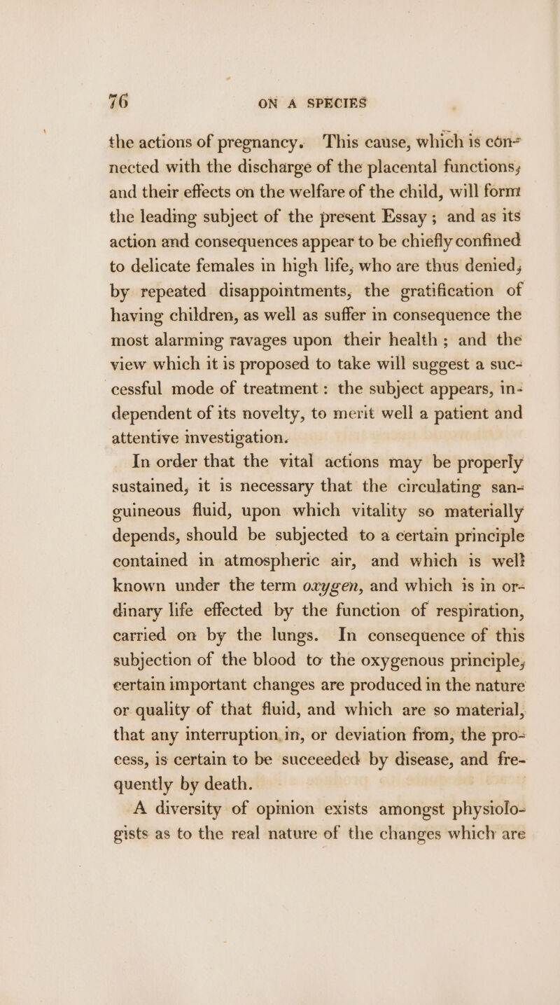 the actions of pregnancy. This cause, which is con= nected with the discharge of the placental functions; and their effects on the welfare of the child, will form the leading subjeet of the present Essay ; and as its action and consequences appear to be chiefly confined to delicate females in high life; who are thus denied, by repeated disappointments, the gratification of having children, as well as suffer in consequence the most alarming ravages upon their health ; and the view which it is proposed to take will suggest a suc- cessful mode of treatment : the subject appears, in- dependent of its novelty, to merit well a patient and attentive investigation. In order that the vital actions may be properly sustained, it is necessary that the circulating san- cuineous fluid, upon which vitality so materially depends, should be subjected to a certain principle contained in atmospheric air, and which is welt known under the term oxygen, and which is in or- dinary life effected by the function of respiration, carried on by the lungs. In consequence of this subjection of the blood to the oxygenous principle, eertain important changes are produced in the nature or quality of that fluid, and which are so material, that any interruption,in, or deviation from, the pro= cess, is certain to be succeeded by disease, and fre- quently by death. | A diversity of opmion exists amongst physiolo- gists as to the real nature of the changes which are