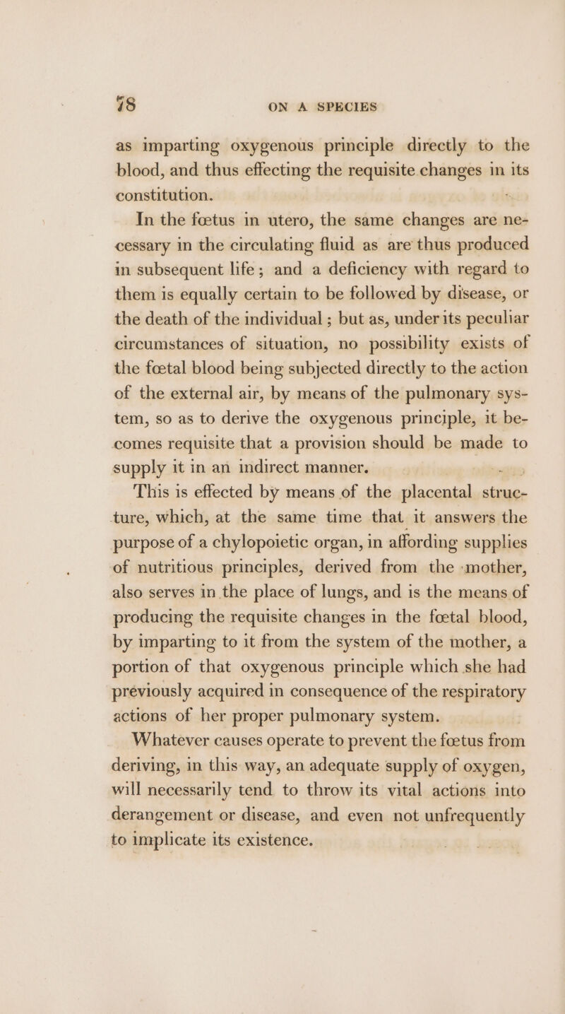 as imparting oxygenous principle directly to the blood, and thus effecting the requisite changes in its constitution. : In the foetus in utero, the same changes are ne- cessary in the circulating fluid as are thus produced in subsequent life; and a deficiency with regard to them is equally certain to be followed by disease, or the death of the individual ; but as, under its peculiar circumstances of situation, no possibility exists of the foetal blood being subjected directly to the action of the external air, by means of the pulmonary sys- tem, so as to derive the oxygenous principle, it be- comes requisite that a provision should be made to supply it in an indirect manner. , This is effected by means of the placental struc- ture, which, at the same time that it answers the purpose of a chylopoietic organ, in affording supplies of nutritious principles, derived from the «mother, also serves in the place of lungs, and is the means of producing the requisite changes in the foetal blood, by imparting to it from the system of the mother, a portion of that oxygenous principle which she had previously acquired in consequence of the respiratory actions of her proper pulmonary system. Whatever causes operate to prevent the foetus from deriving, in this way, an adequate supply of oxygen, will necessarily tend to throw its vital actions into derangement or disease, and even not unfrequently to implicate its existence. ;