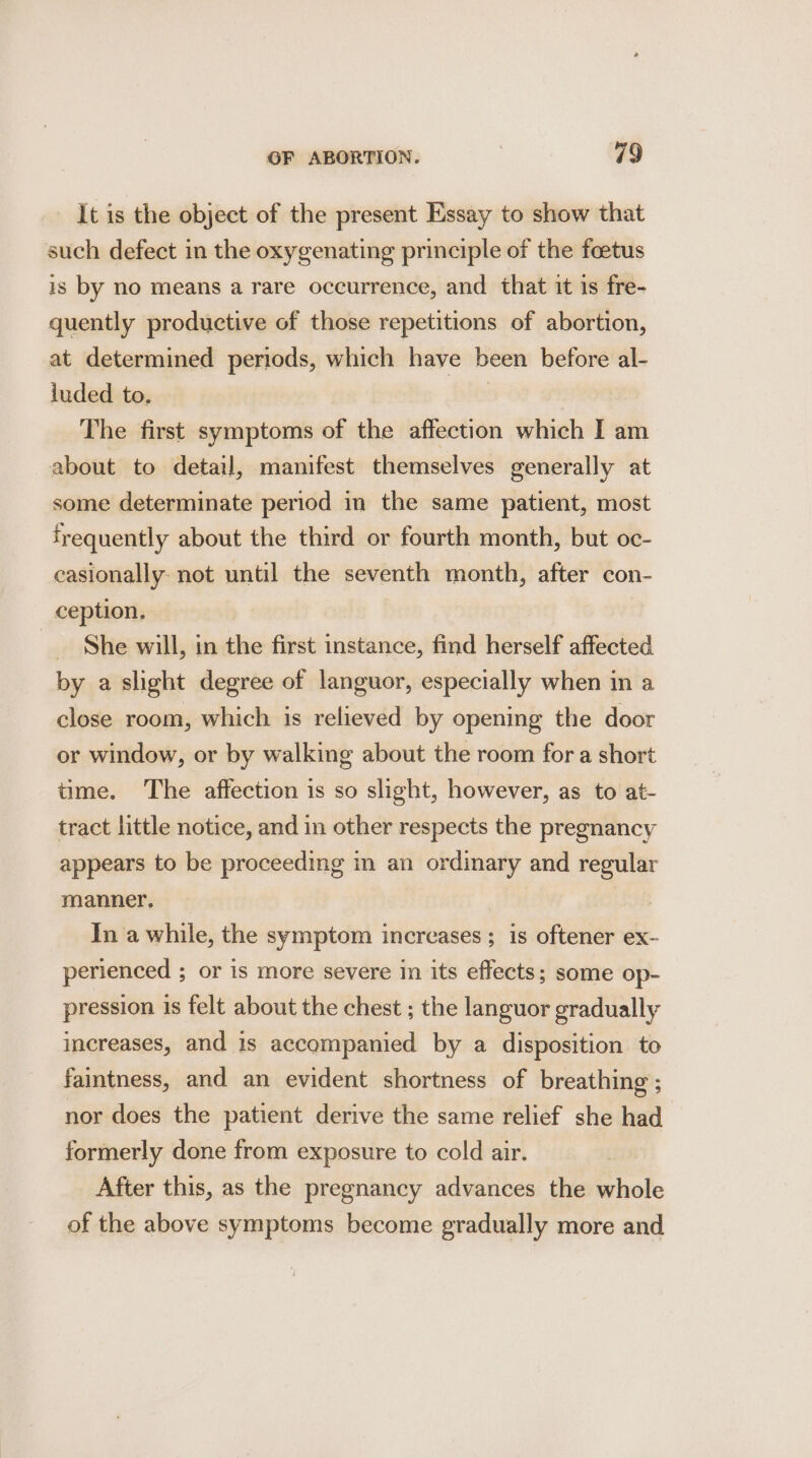 It is the object of the present Essay to show that such defect in the oxygenating principle of the foetus is by no means a rare occurrence, and that it is fre- quently productive of those repetitions of abortion, at determined periods, which have been before al- luded to. | The first symptoms of the affection which I am about to detail, manifest themselves generally at some determinate period in the same patient, most frequently about the third or fourth month, but oc- casionally: not until the seventh month, after con- ception. _ She will, in the first instance, find herself affected by a slight degree of languor, especially when in a close room, which is relieved by opening the door or window, or by walking about the room for a short time. The affection is so slight, however, as to at- tract little notice, and in other respects the pregnancy appears to be proceeding in an ordinary and regular manner. In a while, the symptom increases ; is oftener ex- perienced ; or is more severe in its effects; some op- pression is felt about the chest ; the languor gradually increases, and is accompanied by a disposition to faintness, and an evident shortness of breathing ; nor does the patient derive the same relief she had formerly done from exposure to cold air. After this, as the pregnancy advances the whole of the above symptoms become gradually more and