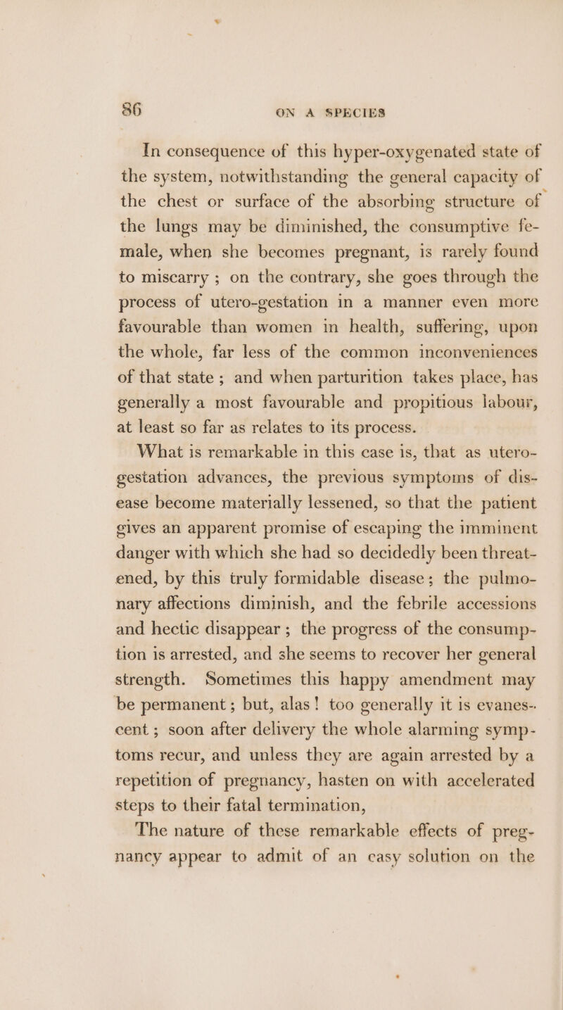 In consequence of this hyper-oxygenated state of the system, notwithstanding the general capacity of the chest or surface of the absorbime structure of the lungs may be diminished, the consumptive fe- male, when she becomes pregnant, is rarely found to miscarry ; on the contrary, she goes through the process of utero-gestation in a manner even more favourable than women in health, suffermg, upon the whole, far less of the common inconveniences of that state ; and when parturition takes place, has generally a most favourable and propitious labour, at least so far as relates to its process. What is remarkable in this case is, that as utero- gestation advances, the previous symptoms of dis- ease become materially lessened, so that the patient gives an apparent promise of escaping the imminent danger with which she had so decidedly been threat- ened, by this truly formidable disease; the pulmo- nary affections diminish, and the febrile accessions and hectic disappear ; the progress of the consump- tion is arrested, and she seems to recover her general strength. Sometimes this happy amendment may be permanent ; but, alas! too generally it is evanes-. cent ; soon after delivery the whole alarming symp- toms recur, and unless they are again arrested by a repetition of pregnancy, hasten on with accelerated steps to their fatal termination, The nature of these remarkable effects of preg- naney appear to admit of an easy solution on the