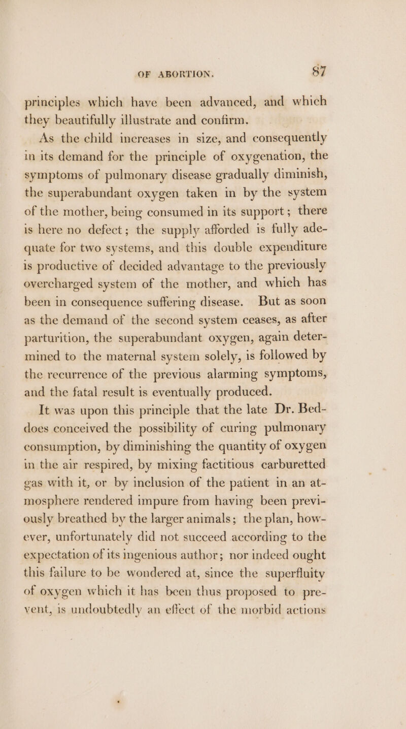 principles which have been advanced, and which they beautifully illustrate and confirm. 3 As the child increases in size, and consequently in its demand for the principle of oxygenation, the symptoms of pulmonary disease gradually diminish, the superabundant oxygen taken in by the system of the mother, being consumed in its support; there is here no defect; the supply afforded is fully ade- quate for two systems, and this double expenditure is productive of decided advantage to the previously overcharged system of the mother, and which has been in consequence suffering disease. But as soon as the demand of the second system ceases, as after parturition, the superabundant oxygen, again deter- mined to the maternal system solely, is followed by the recurrence of the previous alarming symptoms, and the fatal result is eventually produced. It was upon this principle that the late Dr. Bed- does conceived the possibility of curing pulmonary consumption, by diminishing the quantity of oxygen in the air respired, by mixing factitious carburetted gas with it, or by inclusion of the patient in an at- mosphere rendered impure from having been previ- ously breathed by the larger animals; the plan, how- ever, unfortunately did not succeed according to the expectation of its ingenious author; nor indeed ought this failure to be wondered at, since the superfluity of oxygen which it has been thus proposed to pre- vent, is undoubtedly an effect of the morbid actions