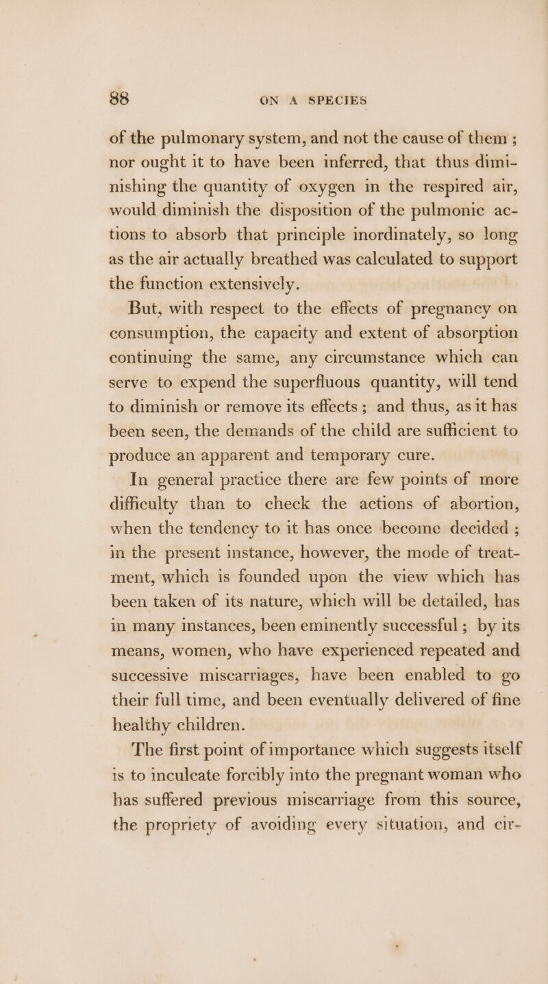 of the pulmonary system, and not the cause of them ; nor ought it to have been inferred, that thus dimi- nishing the quantity of oxygen in the respired air, would diminish the disposition of the pulmonic ac- tions to absorb that principle inordinately, so long as the air actually breathed was calculated to support the function extensively. But, with respect to the effects of pregnancy on consumption, the capacity and extent of absorption continuing the same, any circumstance which can serve to expend the superfluous quantity, will tend to diminish or remove its effects ; and thus, as it has been seen, the demands of the child are sufficient to produce an apparent and temporary cure. In general practice there are few points of more difficulty than to check the actions of abortion, when the tendency to it has once become decided ; in the present instance, however, the mode of treat- ment, which is founded upon the view which has been taken of its nature, which will be detailed, has in many instances, been eminently successful ; by its means, women, who have experienced repeated and successive miscarriages, have been enabled to 20 their full time, and been eventually delivered of fine healthy children. The first point of importance which suggests itself is to inculeate forcibly into the pregnant woman who — has suffered previous miscarriage from this source, the propriety of avoiding every situation, and cir-