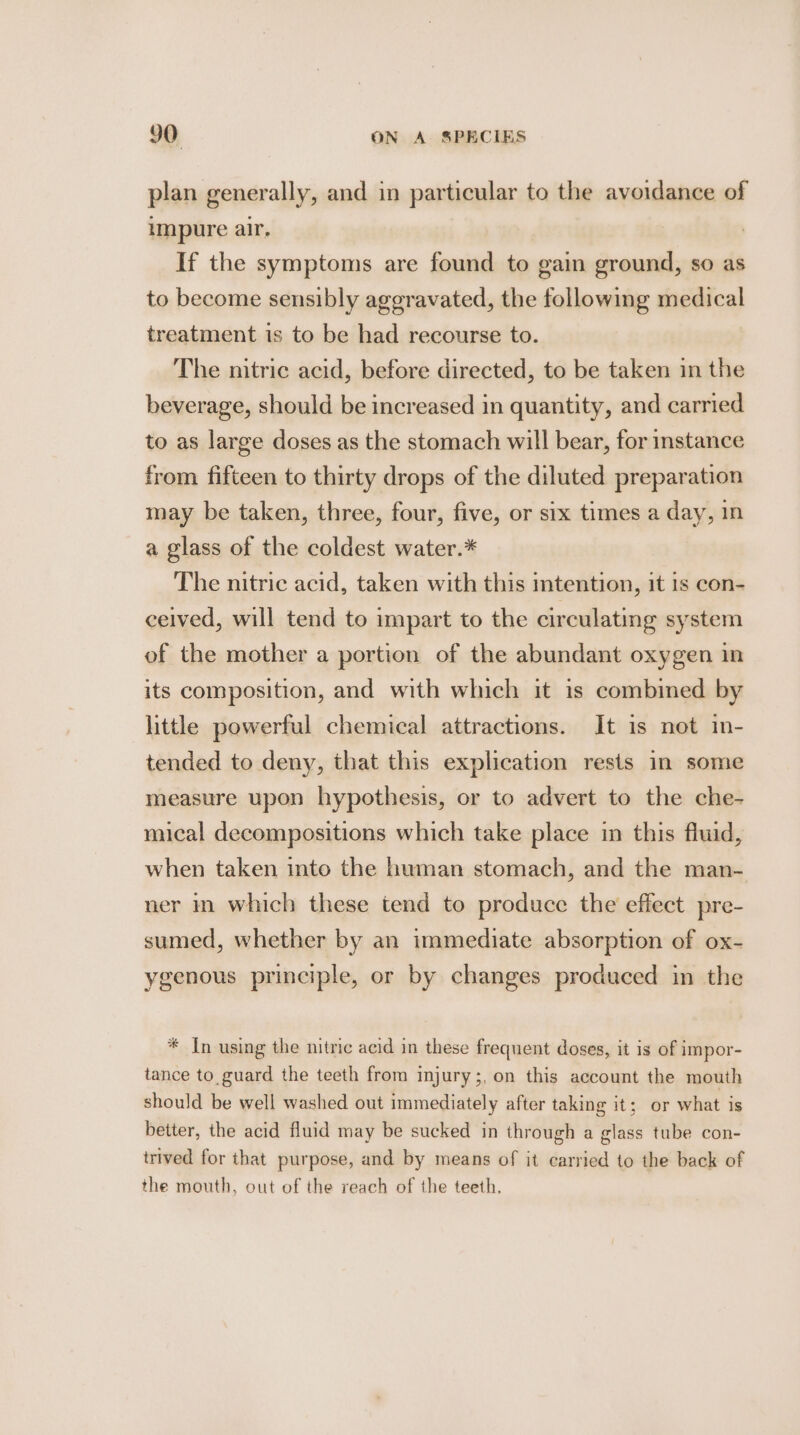 plan generally, and in particular to the avoidance of impure air, If the symptoms are found to gain ground, so as to become sensibly aggravated, the following medical treatment is to be had recourse to. The nitric acid, before directed, to be taken in the beverage, should be increased in quantity, and carried to as large doses as the stomach will bear, for instance from fifteen to thirty drops of the diluted preparation may be taken, three, four, five, or six times a day, 1n a glass of the coldest water.* The nitric acid, taken with this mtention, it is con- ceived, will tend to impart to the circulating system of the mother a portion of the abundant oxygen in its composition, and with which it is combined by little powerful chemical attractions. It is not in- tended to deny, that this explication rests in some measure upon hypothesis, or to advert to the che- mical decompositions which take place in this fluid, when taken into the human stomach, and the man- ner im which these tend to produce the effect pre- sumed, whether by an immediate absorption of ox- ygenous principle, or by changes produced in the * In using the nitric acid in these frequent doses, it is of impor- tance to guard the teeth from injury;, on this account the mouth should be well washed out immediately after taking it; or what is better, the acid fluid may be sucked in through a glass tube con- irived for that purpose, and by means of it carried to the back of the mouth, out of the reach of the teeth.