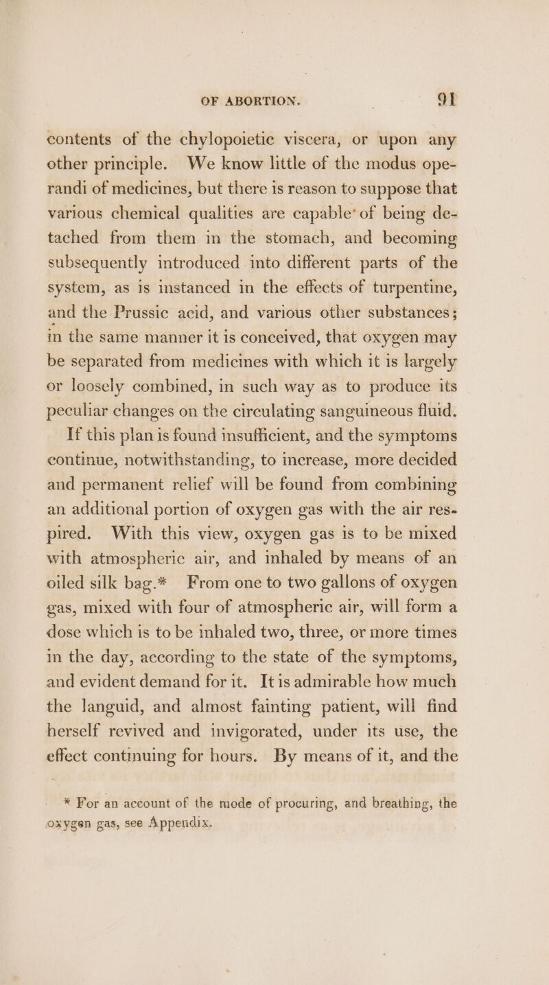 contents of the chylopoietiec viscera, or upon any other principle. We know little of the modus ope- randi of medicines, but there is reason to suppose that various chemical qualities are capable’ of being de- tached from them in the stomach, and becoming subsequently introduced into different parts of the system, as is instanced in the effects of turpentine, and the Prussic acid, and various other substances; in the same manner it is conceived, that oxygen may be separated from medicines with which it is largely or loosely combined, in such way as to produce its peculiar changes on the circulating sanguineous fluid. If this plan is found insufficient, and the symptoms continue, notwithstanding, to increase, more decided and permanent relief will be found from combining an additional portion of oxygen gas with the air res- pired. With this view, oxygen gas is to be mixed with atmospheric air, and inhaled by means of an oiled silk bag.* From one to two gallons of oxygen gas, mixed with four of atmospheric air, will form a dose which is to be inhaled two, three, or more times in the day, according to the state of the symptoms, and evident demand for it. Itis admirable how much the languid, and almost fainting patient, will find herself revived and invigorated, under its use, the effect continuing for hours. By means of it, and the * For an account of the mode of procuring, and breathing, the oxygen gas, see Appendix.