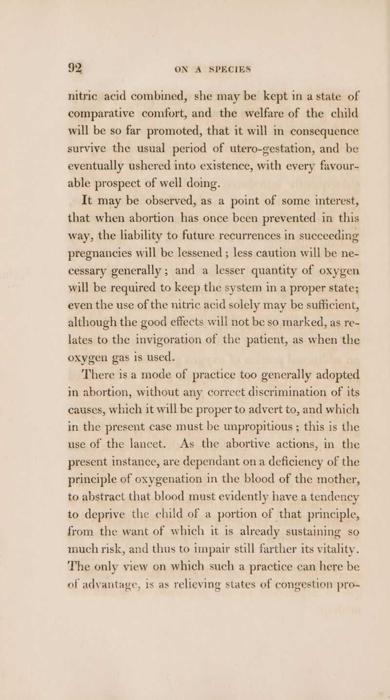 nitric acid combined, she may be kept in a state of comparative comfort, and the welfare of the child will be so far promoted, that it will m consequence survive the usual period of utero-gestation, and be eventually ushered into existence, with every favour- able prospect of well doing. It may be observed, as a point of some interest, that when abortion has once been prevented in this way, the liability to future recurrences in succeeding pregnancies will be lessened ; less caution will be ne- cessary generally ; and a lesser quantity of oxygen will be required to keep the system in a proper state; even the use of the nitric acid solely may be sufficient, although the good effects will not be so marked, as re- lates to the invigoration of the patient, as when the oxygen gas is used. There is a mode of practice too generally adopted in abortion, without any correct discrimination of its causes, which it will be proper to advert to, and which in the present case must be unpropitious ; this is the use of the lancet. As the abortive actions, in the present instance, are dependant on a deficiency of the principle of oxygenation in the blood of the mother, to abstract that blood must evidently have a tendency to deprive the child of a portion of that principle, from the want of which it is already sustaining so much risk, and thus to impair still farther its vitality. The only view on which such a practice can here be of advantage, 1s as relieving states of congestion pro-