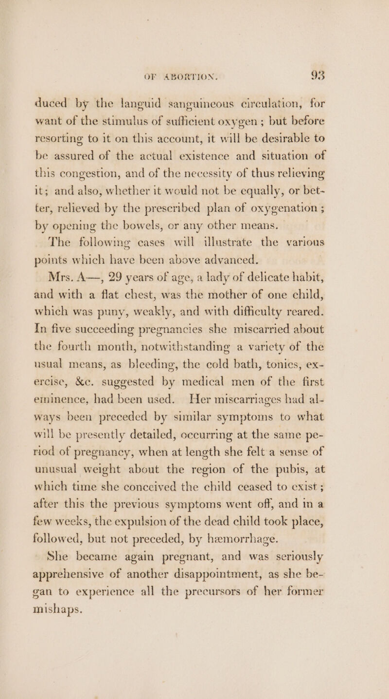 duced by the laneuid sanguineous circulation, for want of the stimulus of sufficient oxygen ; but before resorting to it on this account, it will be desirable to be assured of the actual existence and situation of this congestion, and of the necessity of thus relieving it; and also, whether it would not be equally, or bet- ter, relieved by the prescribed plan of oxygenation ; by opening the bowels, or any other means. The followmg cases will illustrate the various points which have been above advanced. Mrs. A—, 29 years of age, a lady of delicate habit, and with a flat chest, was the mother of one child, which was puny, weakly, and with difficulty reared. In five succeeding pregnancies she miscarried about the fourth month, notwithstanding a variety of the usual means, as bleeding, the cold bath, tonics, ex- ercise, &amp;c. suggested by medical men of the first eminence, had been used. Her miscarriages had al- ways been preceded by similar symptoms to what will be presently detailed, occurring at the same pe- riod of pregnancy, when at length she felt a sense of unusual weight about the region of the pubis, at which time she conccived the child ceased to exist ; _ after this the previous symptoms went off, and in a few weeks, the expulsion of the dead child took place, followed, but not preceded, by hzemorrhage. She became again pregnant, and was seriously apprehensive of another disappointment, as she be- gan to experience all the precursors of her former mishaps.