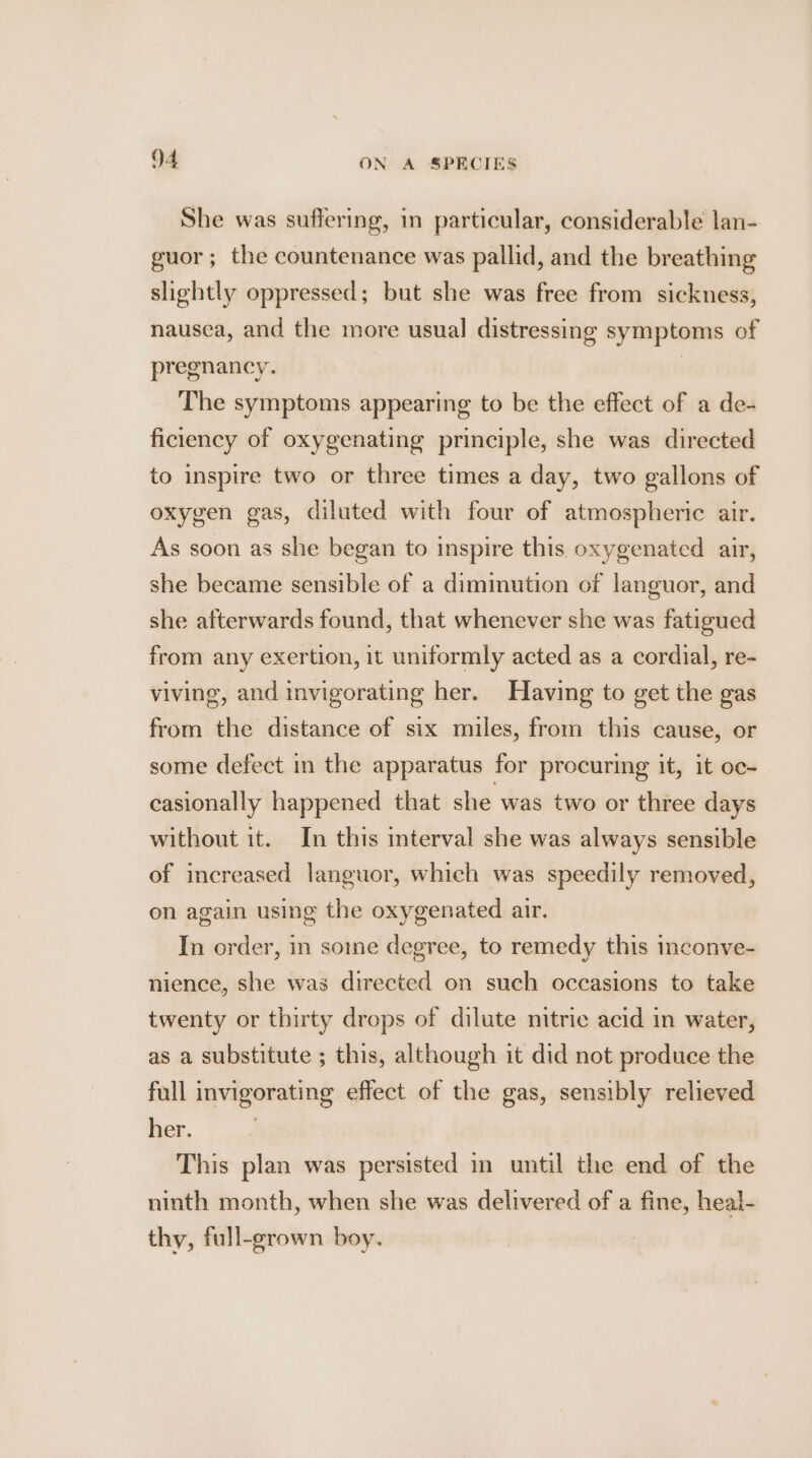 She was suffering, in particular, considerable lan- guor ; the countenance was pallid, and the breathing slightly oppressed; but she was free from sickness, nausea, and the more usual distressing symptoms of pregnancy. | The symptoms appearing to be the effect of a de- ficiency of oxygenating principle, she was directed to inspire two or three times a day, two gallons of oxygen gas, diluted with four of atmospheric air. As soon as she began to inspire this oxygenated air, she became sensible of a diminution of languor, and she afterwards found, that whenever she was fatigued from any exertion, it uniformly acted as a cordial, re- viving, and invigorating her. Having to get the gas from the distance of six miles, from this cause, or some defect in the apparatus for procuring it, it oc- casionally happened that she was two or three days without it. In this interval she was always sensible of increased languor, which was speedily removed, on again using the oxygenated air. In order, in soine degree, to remedy this inconve- nience, she was directed on such occasions to take twenty or thirty drops of dilute nitric acid in water, as a substitute ; this, although it did not produce the full invigorating effect of the gas, sensibly relieved her. This plan was persisted in until the end of the ninth month, when she was delivered of a fine, heal- thy, full-grown boy.