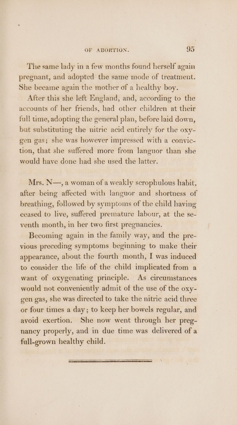 The same lady in a few months found herself again pregnant, and adopted the same mode of treatment. She became again the mother of a healthy boy. After this she left England, and, according to the accounts of her friends, had other children at their full time, adopting the general plan, before laid down, but substituting the nitric acid entirely for the oxy- gen gas; she was however impressed with a convic- tion, that she suffered more from languor than she would have done had she used the latter. Mrs, N—, a woman of a weakly scrophulous habit, after being affected with languor and shortness of breathing, followed by symptoms of the child having ceased to live, suffered premature labour, at the se- venth month, in her two first pregnancies. Becoming again in the family way, and the pre- vious preceding symptoms beginning to make their appearance, about the fourth month, I was induced to consider the life of the child implicated from a want of oxygenating principle. As circumstances would not conveniently admit of the use of the oxy- gen gas, she was directed to take the nitric acid three or four times a day; to keep her bowels regular, and avoid exertion. She now went through her preg- nancy properly, and in due time was delivered of a full-grown healthy child.