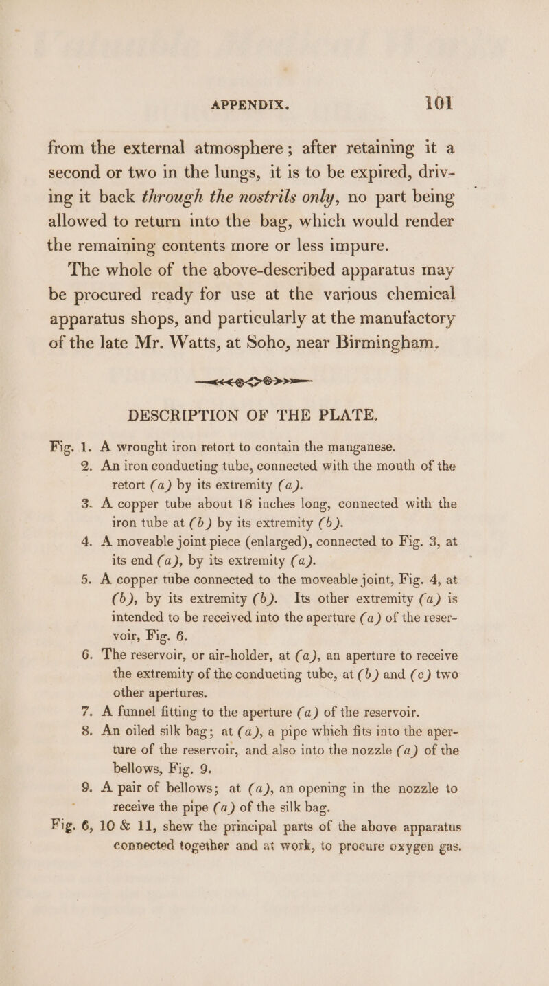 from the external atmosphere ; after retaining it a second or two in the lungs, it is to be expired, driv- ing it back through the nostrils only, no part bemg allowed to return into the bag, which would render the remaining contents more or less impure. The whole of the above-described apparatus may be procured ready for use at the various chemical apparatus shops, and particularly at the manufactory of the late Mr. Watts, at Soho, near Birmingham. DESCRIPTION OF THE PLATE. Fig. 1. A wrought iron retort to contain the manganese. 2. An iron conducting tube, connected with the mouth of the retort (a) by its extremity (a). 3. A copper tube about 18 inches long, connected with the iron tube at (b) by its extremity (6). 4, A moveable joint piece (enlarged), connected to Fig. 3, at its end (a), by its extremity (a). 5. A copper tube connected to the moveable joint, Fig. 4, at (6), by its extremity (b). Its other extremity (a) is intended to be received into the aperture (a) of the reser- voir, Fig. 6. 6. The reservoir, or air-holder, at (a), an aperture to receive the extremity of the conducting tube, at (b) and (c) two other apertures. 7. A funnel fitting to the aperture (a) of the reservoir. 8. An oiled silk bag; at (a), a pipe which fits into the aper- ture of the reservoir, and also into the nozzle (a) of the bellows, Fig. 9 9. A pair of Maken: at (a), an opening in the nozzle to receive the pipe (a) of the silk bag. Fig. 6, 10 &amp; 11, shew the principal parts of the above apparatus connected together and at work, to procure oxygen gas.