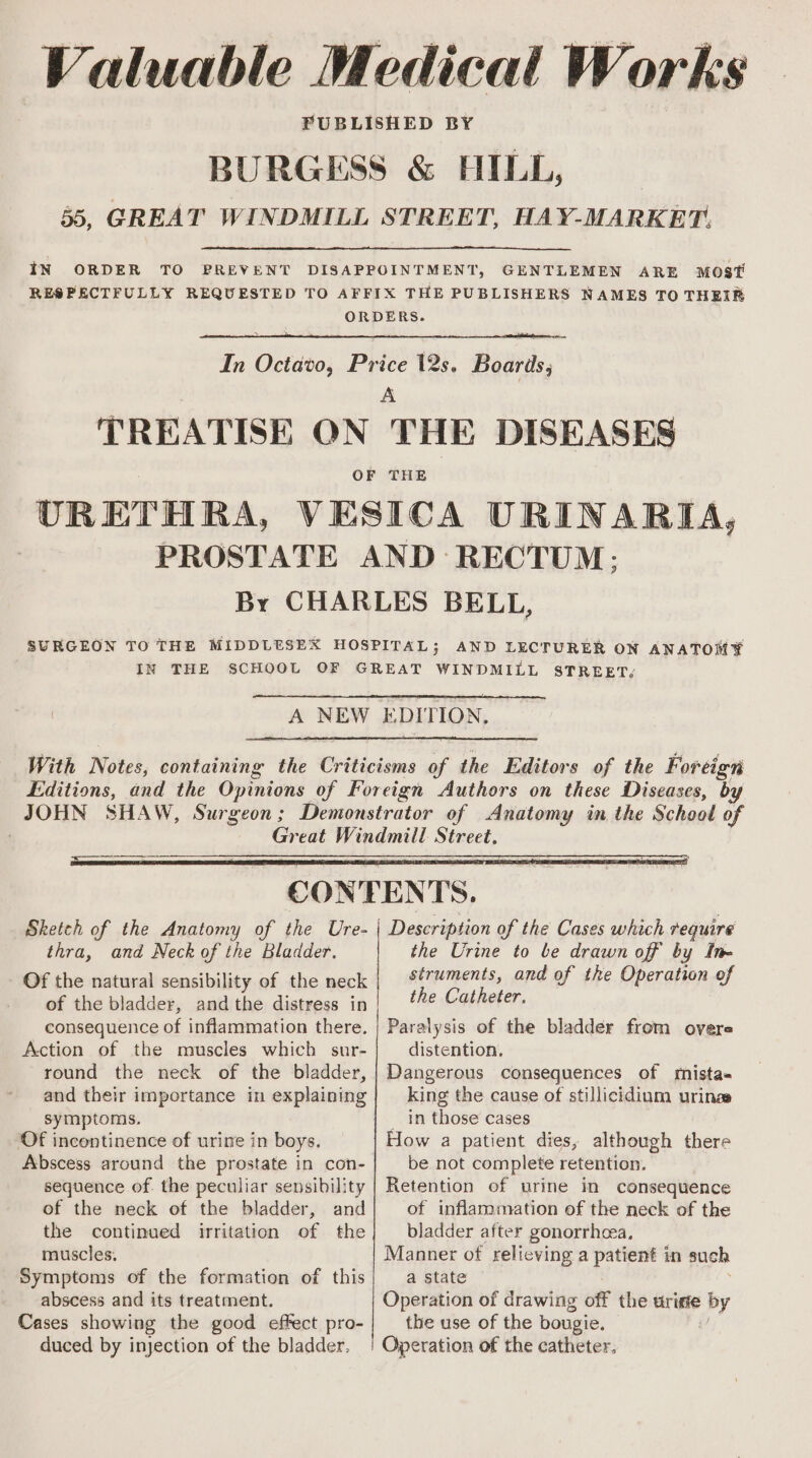Valuable Medical Works PUBLISHED BY | BURGESS &amp; HILL, | 55, GREAT WINDMILL STREET, HAY-MARKET. IN ORDER TO PREVENT DISAPPOINTMENT, GENTLEMEN ARE MOST RESPECTFULLY REQUESTED TO AFFIX THE PUBLISHERS NAMES TO THEIR ORDERS. In Octavo, Price 12s. Boards, A TREATISE ON THE DISEASES URETHRA, VESICA URINARIA, PROSTATE AND ‘RECTUM: By CHARLES BELL, SURGEON TO THE MIDDLESEX HOSPITAL; AND LECTURER ON ANATOMY IN THE SCHOOL OF GREAT WINDMILL STREET, A NEW EDITION. With Notes, containing the Criticisms of the Editors of the Foreign Editions, and the Opinions of Foreign Authors on these Diseases, by JOHN SHAW, Surgeon; Demonstrator of Anatomy in the School of : Great Windmill Street, CONTENTS. Sketch of the Anatomy of the Ure- | Description of the Cases which require thra, and Neck of the Bladder. the Urine to be drawn off by Ing Of the natural sensibility of the neck | %¢7ments, and of the Operation of of the bladder, andthe distress in the Catheter. consequence of inflammation there. | Paralysis of the bladder from overe Action of the muscles which sur- distention, round the neck of the bladder, | Dangerous consequences of mista- and their importance in explaining| king the cause of stillicidium urinas = G ura — symptoms, _ in those cases ‘Of incontinence of urine in boys. How a patient dies, although there Abscess around the prostate in con- be not complete retention. sequence of. the peculiar sensibility | Retention of urine in consequence of the neck of the bladder, and of inflammation of the neck of the the continued irritation of the} bladder after gonorrhea, muscles. Manner of relieving a patient in such Symptoms of the formation of this} a state abscess and its treatment. Operation of drawing off the uriste by Cases showing the good effect pro- the use of the bougie. 7 duced by injection of the bladder, | Operation of the catheter,