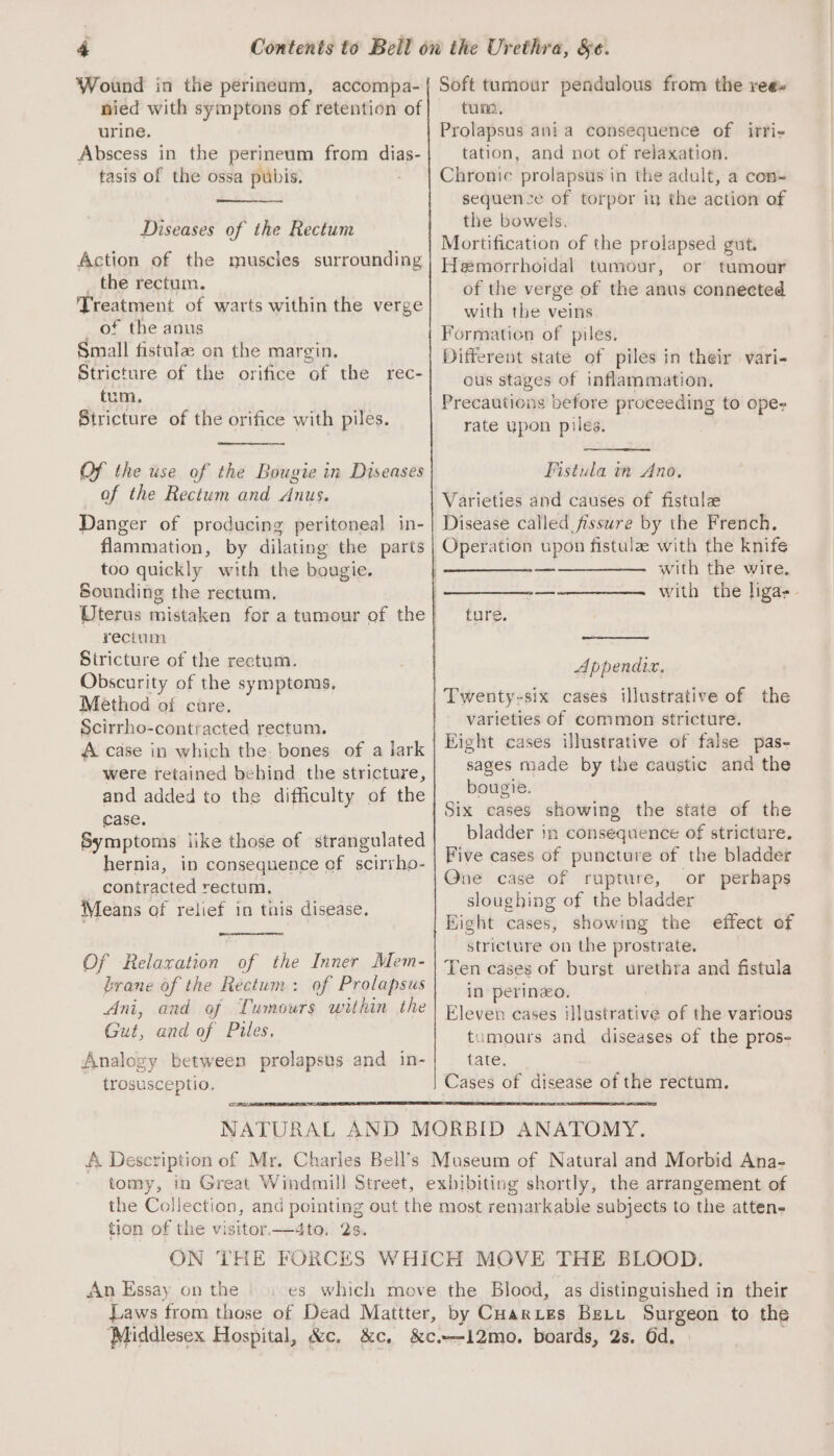 Wound in the perineum, accompa- nied with symptons of retention of urine. Abscess in the perineum from dias- tasis of the ossa pubis. Diseases of the Rectum Action of the muscles surrounding _ the rectum. Treatment of warts within the verge of the anus Small fistula on the margin. Stricture of the orifice of the rec- tum. Stricture of the orifice with piles. Of the use of the Bougie in Diseases of the Rectum and Anus. Danger of producing peritoneal in- flammation, by dilating the parts too quickly with the bougie. Sounding the rectum. rectum Stricture of the rectum. Obscurity of the symptoms, Method of cure. Scirrho-contracted rectum. A case in which the: bones of a lark were retained behind the stricture, and added to the difficulty of the case. Symptoms like those of strangulated hernia, in consequence of scirrho- contracted rectum, Means of relief in this disease. Of Relaxation of the Inner Mem- brane of the Rectum: of Prolapsus Ani, and of Tumours within the Gut, and of Piles, Analogy between prolapsus and in- ~ trosusceptio. —— Soft tumour pendulous from the ree» tuna, Prolapsus ania consequence of irri- tation, and not of relaxation. Chronic prolapsus in the adult, a con~ sequence of torpor in the action of the bowels. Mortification of the prolapsed gut. Hemorrhoidal tumour, or tumour of the verge of the anus connected with the veins Formation of piles. Different state of piles in their vari- ous stages of inflammation. Precautions before proceeding to ope rate upon piles. Fistula in Ano, Varieties and causes of fistulze Disease called fissure by the French. with the wire. with the liga. ture. Appendix. Twenty-six cases illustrative of the varieties of common stricture. Eight cases illustrative of false pas- sages made by the caustic and the bougie. Six cases showing the state of the bladder in consequence of stricture. Five cases of puncture of the bladder One case of rupture, or perhaps sloughing of the bladder Eight cases, showing the effect of stricture on the prostrate. Ten cases of burst urethra and fistula in perineo. : Eleven cases illustrative of the various tumours and diseases of the pros- tate, tomy, tion of the visitor—4to, 2s. An Essay on the Laws from those of Dead Mattter, by Cuarzes Bet Surgeon to the