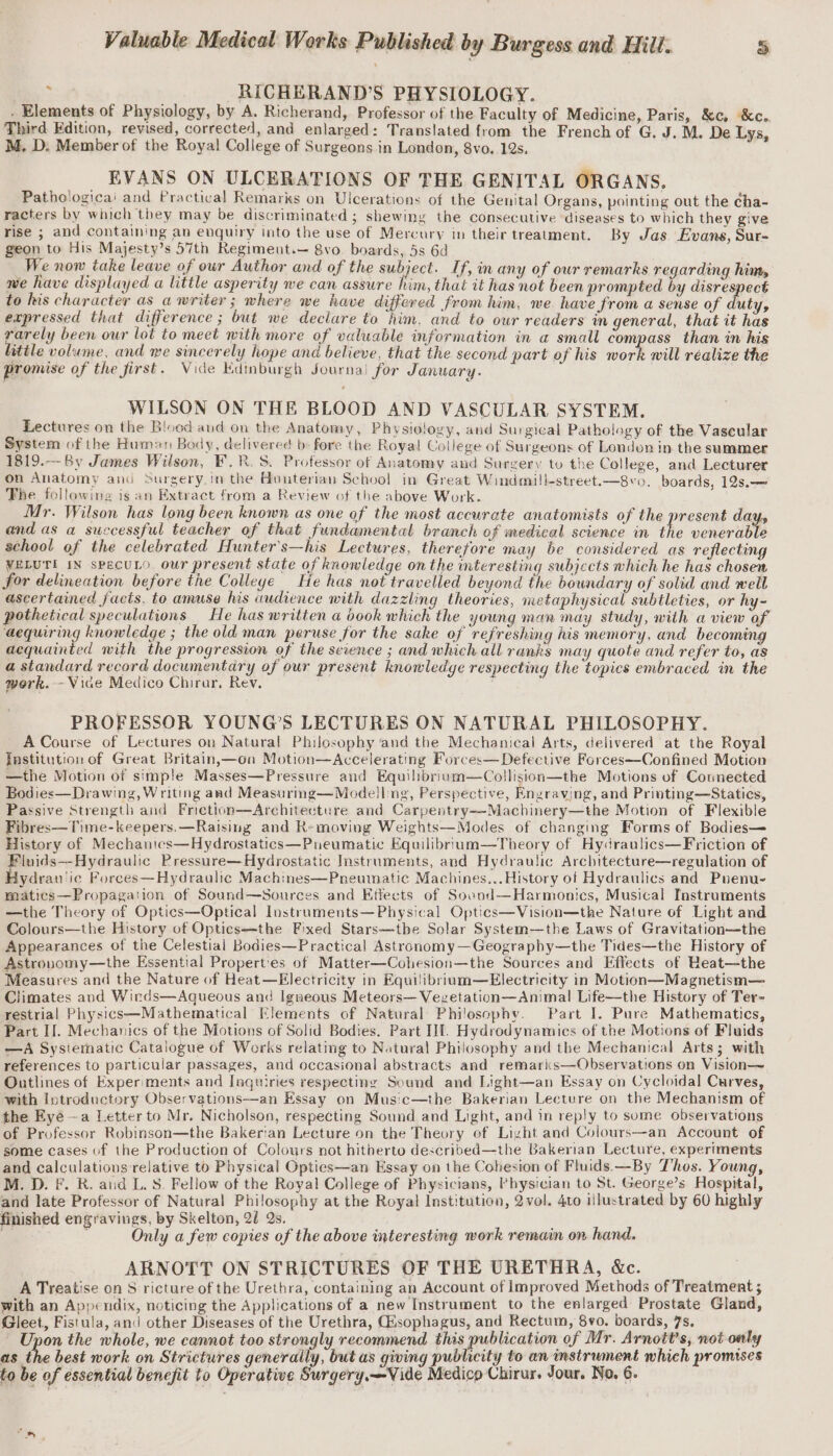 p RICHERAND’S PHYSIOLOGY. . Elements of Physiology, by A. Richerand, Professor of the Faculty of Medicine, Paris, &amp;c, &amp;c. Third Edition, revised, corrected, and enlarged: Translated from the French of G. J. M. De Lys, M. D. Member of the Royal College of Surgeons in London, 8vo, 12s. EVANS ON ULCERATIONS OF THE GENITAL ORGANS. Pathologicai and Practical Remarks on Ulcerations of the Genital Organs, pointing out the ¢ha- racters by which they may be discriminated ; shewiny the consecutive diseases to which they give rise ; and containing an enquiry into the use of Mercury in their treatment. By Jas Evans, Sur- geon to His Majesty’s 57th Regiment.— 8vo. boards, 5s 6d We now take leave of our Author and of the subject. If, in any of our remarks regarding him, we have displayed a little asperity we can assure him, that it has not been prompted by disrespect to his character as a writer; where we have differed from him, we have from a sense of duty, expressed that difference ; but we deciare to him, and to our readers in general, that it has rarely been our lot to meet with more of valuable information in a small compass than in his little volume, and we sincerely hope and believe, that the second part of his work will réalize the promise of the first. Vide Edinburgh Journal for January. . WILSON ON THE BLOOD AND VASCULAR SYSTEM. Lectures on the Blood and on the Anatomy, Physiology, and Surgical Pathology of the Vascular System of the Human Body, delivered b: fore the Royal College of Surgeons of London in the summer 1819.—By James Wilson, F.R. S. Professor of Anatomy and Surgery to the College, and Lecturer on Anatomy and Surgery.in the Hunterian School in Great Windmill-street.—8vo. boards, 12s.— The following is an Extract from a Review of the above Work. Mr. Wilson has long been known as one of the most accurate anatomists of the present days and as a successful teacher of that fundamental branch of medical science in the venerable school of the celebrated Hunter's—his Lectures, therefore may be considered as reflecting VELUTI IN specuLo our present state of knowledge onthe interesting subjects which he has chosen for delineation before the Colleye He has not travelled beyond the boundary of solid and well ascertained facts, to amuse his audience with dazzling theories, metaphysical subtleties, or hy- pothetical speculations He has written a b00k which the young man may study, with a view of ‘aequiring knowledge ; the old man peruse for the sake of refreshing his memory, and becoming acquainted with the progression of the sevence ; and which all ranks may quote and refer to, as a standard record documentary of our present knowledge respecting the topics embraced in the work. - Vice Medico Chirar, Rev. ; PROFESSOR YOUNG’S LECTURES ON NATURAL PHILOSOPHY. A Course of Lectures on Natural Philosophy and the Mechanical Arts, delivered at the Royal Institution of Great Britain,—oa Motion—Accelerating Forces— Defective Forces—Confined Motion —the Motion of simple Masses—Pressure and Equilibriuam—Collision—the Motions of Counected Bodies—Drawing, Writing aad Measurmg—Modell ng, Perspective, Engraving, and Printing—Statics, Passive Strength and Frietion—Architecture and Carpentry—-Machinery—the Motion of Flexible Fibres—Time-keepers.—Ratsing and Removing Weights—Modes of changing Forms of Bodies— History of Mechanics—Hydrostatics—Pueumatic Equilibrium—Theory of Hydraulics—Friction of Fluids—Hydraulic Pressure—Hydrostatic Instruments, and Hydraulic Architecture—regulation of Hydran'ic Forces—Hydraulic Machines—Pneumatic Machines...History of Hydraulics and Puenu- matics—Propagation of Sound—Sources and Effects of Souod—Harmonics, Musical Instruments —the Theory of Optics—Optical lostruments—Physical Optics—Vision—the Nature of Light and Colours—the History of Optics—the Fixed Stars—tbe Solar System—the Laws of Gravitation—the Appearances of the Celestial Bodies—Practical Astronomy—Geography—the Tides—the History of Astrouomy—the Essential Propert'es of Matter—Cohesion—the Sources and Effects of Beat—the Measures and the Nature of Heat—Electricity in Equilibrium—Electricity in Motion—Magnetism— Climates aod Wirds—Aqueous and Igneous Meteors— Vegetation—Animal Life—the History of Ter- restrial Physics—Mathematical Elements of Natural Philosophy. Part I. Pure Mathematics, Part II. Mechanics of the Motions of Solid Bodies. Part If. Hydrodynamics of the Motions of Fluids —A Systematic Catalogue of Works relating to Natural Philosophy and the Mechanical Arts; with references to particular passages, and occasional abstracts and remaris—Observations on Vision—~ Outlines of Exper'ments and Inquiries respecting Sound and Light—an Essay on Cycloidal Curves, with Introductory Observations—an Essay on Mus!c—the Bakerian Lecture on the Mechanism of the Eyé —a Letter to Mr. Nicholson, respecting Sound and Light, and in reply to some observations of Professor Robinson—the Bakerian Lecture on the Theory of Light and Colours—an Account of some cases of the Production of Colours not hitherto described—the Bakerian Lecture, experiments and calculations relative to Physical Optics—an Essay on the Cohesion of Fluids —By Thos. Young, M. D. F. R. aud L. S. Fellow of the Royal College of Physicians, Physician to St. George’s Hospital, and late Professor of Natural Philosophy at the Royal Institution, 2 vol. 4to illustrated by 60 highly finished engravings, by Skelton, 21 Qs. . Only a few copies of the above interesting work remain on hand. ARNOTT ON STRICTURES OF THE URETHRA, &amp;c. A Treatise on S ricture of the Urethra, containing an Account of Improved Methods of Treatment ; with an Appendix, noticing the Applications of a new Instrument to the enlarged Prostate Gland, Gleet, Fistula, and other Diseases of the Urethra, Gisophagus, and Rectum, 8vo. boards, 7s. ' Upon the whole, we cannot too strongly recommend this publication of Mr. Arnott’s, not only as the best work on Strictures generally, but as giving publicity to an instrument which promises to be of essential benefit to Operative Surgery.~-Vide Medico Chirur. Jour. No. 6.