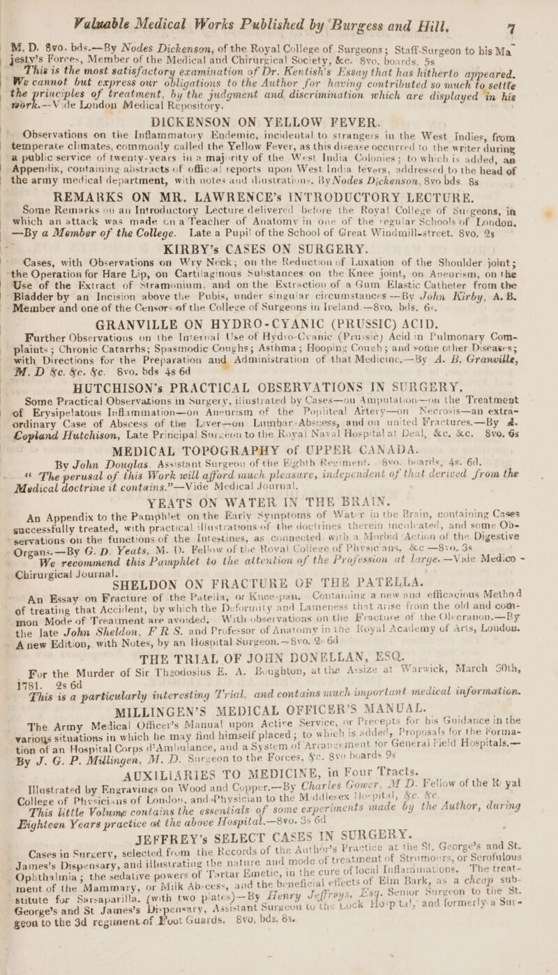 M.D. 8vo. bds.—By Nodes Dickenson, of the Royal Colle . : ~ : nson, 2 ollege of Surgeons; Staff-Surg | Aeris Potces, Member of the Medical and Chirurgical Society, &amp;c. 8vo. ae nie oe | “Ww, is is the most satisfactor examination of Dr. Kentish’s Essay that has hitherto appeared : fe Heine at ee oe pubaa aye. £9 the ao for having contributed so much to settfe 4 ples of treatment, the judgment and. discriminatio hi 1 Fas ark, Vide Landagt wh edicn’ Reseaeky n which are displayed in his i, DICKENSON ON YELLOW FEVER. servations on the Inflammatory Endemic, incidental to strangers j i . y Endemic, 8 gers in the West Indies, fr temperate climates, commonly called the Yellow Fever, as this disease occurred to the writer ‘ingle a public service of twenty-years in a majority of the West India Colonies; to which is added, aa | Appendix, containing abstracts of official reports upon West India fevers, addressed to the head of | the army medical department, with notes and illustrations. By Nodes Dickenson, 8vo bds. 8s , REMARKS ON MR. LAWRENCER’s INTRODUCTORY LECTURE. Some Remarks ov an Introdactory Lecture delivered before the Royal! College of Surgeons, in which an attack was made ona Teacher of Anatomy in one of the regular Schools of London _ —By a Member of the College. Late a Pupil of the School of Great Windmill-street. 8vo, Qs P Cy KIRBY’s CASES ON SURGERY. Cases, with Observations on Wry Neck; on the Reduction of Luxation of the Shoulder jomat; &gt;the Operation for Hare Lip, on Cartilaginous Substances on the Knee joint, on Aneurism, on the Use of the Extract of Stramonium. and onthe Extraction of a Gum Elastic Catheter from the Bladder by an Incision above the Pubis, under singular circumstances —By John Kirby, A.B -. Member and one of the Censors of the College of Surgeons in Ireland.—8vo. bds. 6s. 4 j GRANVILLE ON HYDRO-CYANIC (PRUSSIC) ACID. Further Observations on the Internal Use of Hydro-Cvanic (Prussic) Acid in Pulmonary Com- plaints ; Chronic Catarrhs; Spasmodic Coughs; Asthma; Hooping Cough; and some other Diseases; with Directions for the Preparation and Administration of that Medicine.—By A. B. Granville, M.D &amp;e. &amp;c. &amp;c. Svo. bds 4s 6d ‘ HUTCHISON’s PRACTICAL OBSERVATIONS IN SURGERY. Some Practical Observations in Surgery, illustrated by Cases—ou Amputation—on the Treatment of Erysipelatous Inflammation—on Aneurism of the Poplitea! Artery—on Necrosis—an extra- ordinary Case of Abscess of the Liver—on Lumbar-Abscess, and on united Mractures.—By a. Lopland Hutchison, Late Principa! Surgeon to the Roya! Naval Hospitalat Deal, &amp;e, kc. 8vo. Gs MEDICAL TOPOGRAPHY of UPPER CANADA. By John Douglas. Assistant Surgeou of the Eighth Reeiment. vo. boards, 4s. 6d. “ The perusal of this Work will afford much pleasure, independent of that derived from the Medical doctrine it contains.”—Vide Medical Journal. YEATS ON WATER IN THE BRAIN. An Appendix to the Pamphlet on the Early Syiaptoms of Watcr jn the Brain, containing Cases successfully treated, with practical illustrations of the doctrines therein inculcated, and some Ob- servations on the functions of the Intestines, as connected. with a Morbid Action of the Digestive : Organs.— By G. D. Yeats, M. D. Fellow of the Roval Coilege of Phvysic'ans, &amp;c —8vo, 3s We recommend this Pamphlet to the attention of the Profession at large. —Vide Medico ~ _ Chirurgical Journal, ot SHELDON ON FRACTURE OF THE PATELLA. An Essay on Fracture of the Pateila, or Knee-pan. Containing a new and efficacious Method of treating that Accident, by which the Deformity and Lameness that arise from the old and comn- mon Mode of Treatment are avoided, With observations on the Fracture of the Olecranon.—By the late John Sheldon, F R.S. and Professor of Anatomy in the Royal Academy of arts, Loudoa. - Anew Edition, with Notes, by an Hospital Surgeon. -—~8vo. 2» 6d THE TRIAL OF JOHN DONELLAN, ESQ. _ For the Murder of Sir Theodosius E. A. Boughton, at the Assize at Warwick, March S0th, 1781. 2s 6d ; This is a particularly interesting Trial, and contains much important medical information. MILLINGEN’S MEDICAL OFFICER’S MANUAL. The Army Medical Officer's Manual upon Actire Service, or Precepts for his Guidance in the various situations in which he may find himself placed ; to which ts added, Proposals for the Yorma- tion of an Hospital Corps d’Ambulance, and a System of Arrangement for Generai lield Hospitals.— By J. G. P. Millingen, M. D. Surveon to the Forces, §e. 8vo hoards 9s AUXILIARIES TO MEDICINE, in Four Tracts. oar Illustrated by Engravings on Wood and Copper.—By Charles Gower, M D. Fellow of the R: yal College of Physicians of London, and Physician to the Middlesex Ho- pital, &amp;e. &amp;e. This little Volume contains the essentials of some experiments made by the Author, during Eighteen Years practice at the above Hospital,—8vo. 3s 6d JEFFREY’s SELECT CASES IN SURGERY. Cases in Surgery, selected from the Records of the Author’s Practice at the St. George?s and Se James’s Dispensary, and illustrating the nature aud mode of treatment of Strnmours, or Serofulous Opbthalmia; the sedative powers of Tortar Emetic, in the cure of local inflammations, The treat- iment of the Mammary, or Milk Abscess, and the beneficial effects of Elm Bark, as a cheap sub. “stitute for Sarsaparilla. (with two p/ates)—By Henry Jeffreys, #84: Senior Surgeon to the St. George’s and St James’s Dispensary, Assistant Surgeon tu the Lock Ho-p ta!, and formerly-a Sure geon to the 3d regiment of Buvt Guards. v0. bds, 85.
