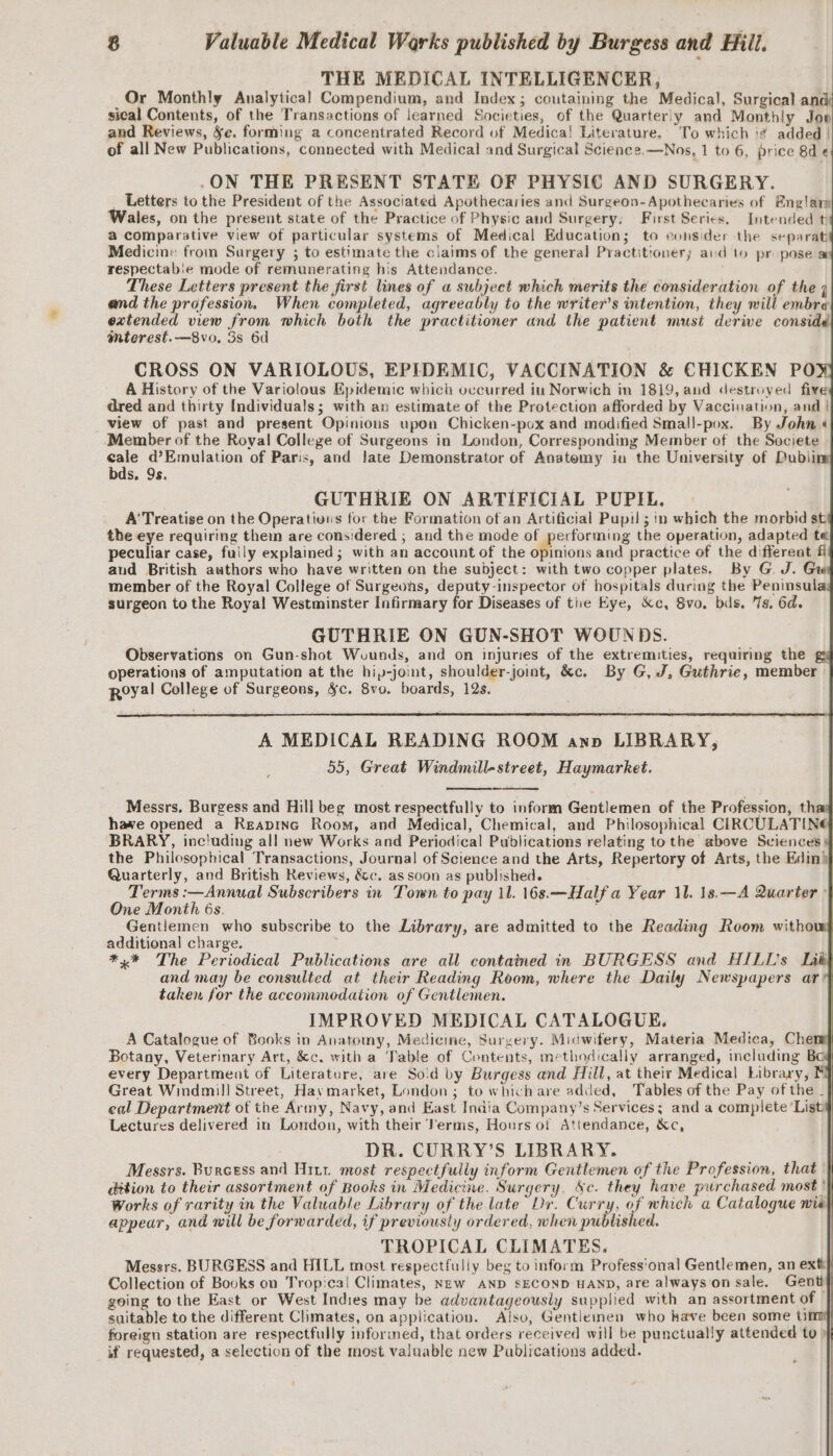 THE MEDICAL INTELLIGENCER, Or Monthly Analytical Compendium, and Index; coutaining the Medical, Surgical ané sical Contents, of the Transactions of learned Societies, of the Quarterly and Monthly Jon and Reviews, Se. forming a concentrated Record uf Medica! Literature. To which i¢ added | of all New Publications, connected with Medical and Surgical Science.—Nos, 1 to 6, price 8d « .ON THE PRESENT STATE OF PHYSIC AND SURGERY. _ Letters to the President of the Associated Apothecaries and Surgeon-Apothecaries of Englary Wales, on the present state of the Practice of Physic and Surgery. First Series. Intended t a comparative view of particular systems of Medical Education; to eonsider the separat Medicine from Surgery ; to estimate the claims of the general Practitioners and to propose ar respectab:e mode of remunerating his Attendance. These Letters present the first lines of a subject which merits the consideration of the 4 and the profession. When completed, agreeably to the writer's intention, they will embre extended view from which both the practitioner and the patient musi derive considd mterest.—8vo. 3s 6d CROSS ON VARIOLOUS, EPIDEMIC, VACCINATION &amp; CHICKEN POW A History of the Variolous Epidemic which occurred in Norwich in 1819, and destroyed five dred and thirty Individuals; with an estimate of the Protection afforded by Vaccination, and | view of past and present Opinions upon Chicken-pox and modified Small-pox. By John 4 Member of the Royal College of Surgeons in London, Corresponding Member of the Societe ae d@’Emulation of Paris, and Jate Demonstrator of Anatomy in the University of Dublin bds. 9s. . GUTHRIE ON ARTIFICIAL PUPIL. A' Treatise on the Operativns for the Formation of an Artificial Pupil ; in which the morbid st the eye requiring them are considered ; and the mode of performing the operation, adapted te peculiar case, fuily explained; with an account of the Srions and practice of the different fi and British authors who have written on the subject: with two copper plates. By G J. Gui member of the Royal College of Surgeons, deputy-inspector of hospitals during the Peninsulas surgeon to the Royal Westminster Infirmary for Diseases of tie Eye, &amp;c, Svo. bds. 7s, 6d. GUTHRIE ON GUN-SHOT WOUNDS. Observations on Gun-shot Wounds, and on injuries of the extremities, requiring the gy operations of amputation at the hip-joint, shoulder-joint, &amp;c. By G, J, Guthrie, member Royal College of Surgeons, Sc. 8v0. boards, 12s. A MEDICAL READING ROOM anp LIBRARY, 55, Great Windmill-street, Haymarket. Messrs. Burgess and Hill beg most respectfully to inform Gentlemen of the Profession, tha hawe opened a Reapinc Room, and Medical, Chemical, and Philosophical CIRCULATINE BRARY, inc!uding all new Works and Periodical Publications relating tothe above Sciences 4 the Philosophical Transactions, Journal of Science and the Arts, Repertory of Arts, the Edin) Quarterly, and British Reviews, &amp;c, as soon as published. Terms :—Annual Subscribers in Town to pay 11. 16s.—Half a Year 11. 1s.—A Quarter : One Month 6s. ; | Gentlemen who subscribe to the Library, are admitted to the Reading Room witho additional charge. ; *,% The Periodical Publications are all contained in BURGESS and HILL's Lit} and may be consulted at their Reading Room, where the Daily Newspapers ar taken for the accommodation of Gentlemen. | | IMPROVED MEDICAL CATALOGUE. A Catalogue of Books in Anatomy, Medicine, Surgery. Midwifery, Materia Medtea, Chen | Botany, Veterinary Art, &amp;c. with a Table of Contents, methodically arranged, including Bog every Department of Literature, are So'd by Burgess and Hill, at their Medical Library, MY Great Windmill Street, Haymarket, London; to which are added, Tables of the Pay of the _} eal Department of the Army, Navy, and East India Company’s Services; and a complete ‘List Lectures delivered in London, with their Verms, Hours of Attendance, &amp;c, DR. CURRY’S LIBRARY. Messrs. Burcess and Hitt most respectfully inform Gentlemen of the Profession, that | dition to their assortment of Books in Medicine. Surgery, &amp;c. they have purchased most |} Works of rarity in the Valuable Library of the late Dr. Curry, of which a Catalogue wid} appear, and will be forwarded, if previously ordered, when published. TROPICAL CLIMATES. Messrs. BURGESS and HILL most respectfully beg to inform Profess'onal Gentlemen, an ext} Collection of Books on Tropica! Climates, NEw AND SECOND HAND, are alwayson sale. Gent} going to the East or West Indies may be advantageously supplied with an assortment of suitable to the different Climates, on application. Also, Gentieinen who have been some Um foreign station are respectfully inforined, that orders received will be punctually attended to ) if requested, a selection of the most valuable new Publications added.