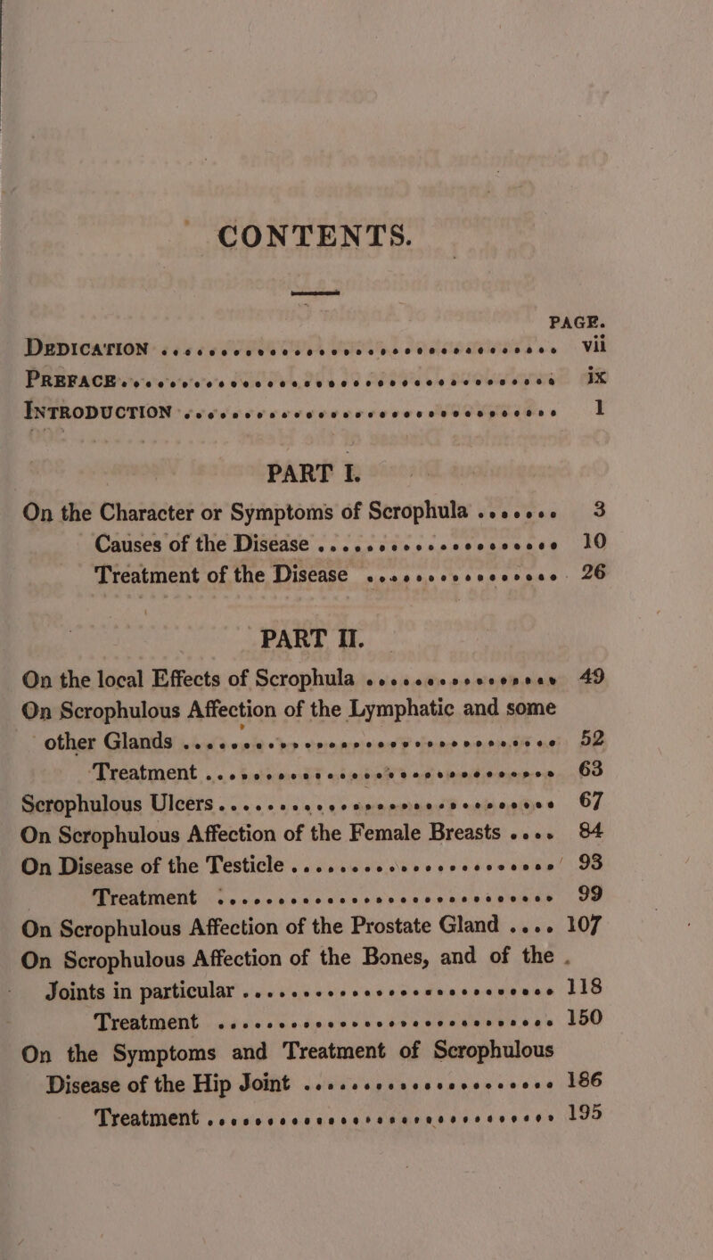 - CONTENTS. eae DegpiIcaTrion COKE OCS THEO SOHO HHL HOSEHORHREH OH HOS PREPACH s's-c'ce'e'co's Weve be ee ee 6b a 6600 be wee ee ee PHTRODUCTION éeedivvececeureceons HOCUS eed ees : PART I. On the Character or Symptoms of Scrophula ..2.00. Causes of the Disease evneeoeeeeoeooesee ee 20060 PART II. On the local Effects of Scrophula oocccocsseconear On Scrophulous Affection of the Lymphatic and some other Glands Gs wists hes esminet tinny tna eactiut ue ‘Treatment ...scceccsccccsveseesvesocnos Scrophulous Des 0 0 a ae ene aan On Scrophulous Affection of the Female Breasts ...+ Treatment Du acalaih Bo gle ee See 8.e1b ae ee ie ae On Scrophulous Affection of the Prostate Gland .... vil ix 1 Joints in particular ........ Pree rere eT Treatment ...ccccvcscscvcvecvcssrvsces On the Symptoms and Treatment of Scrophulous Disease of the Hip Joint .....scsscccsvccceees Treatment .secocccscccetsncressvesveses 186 195
