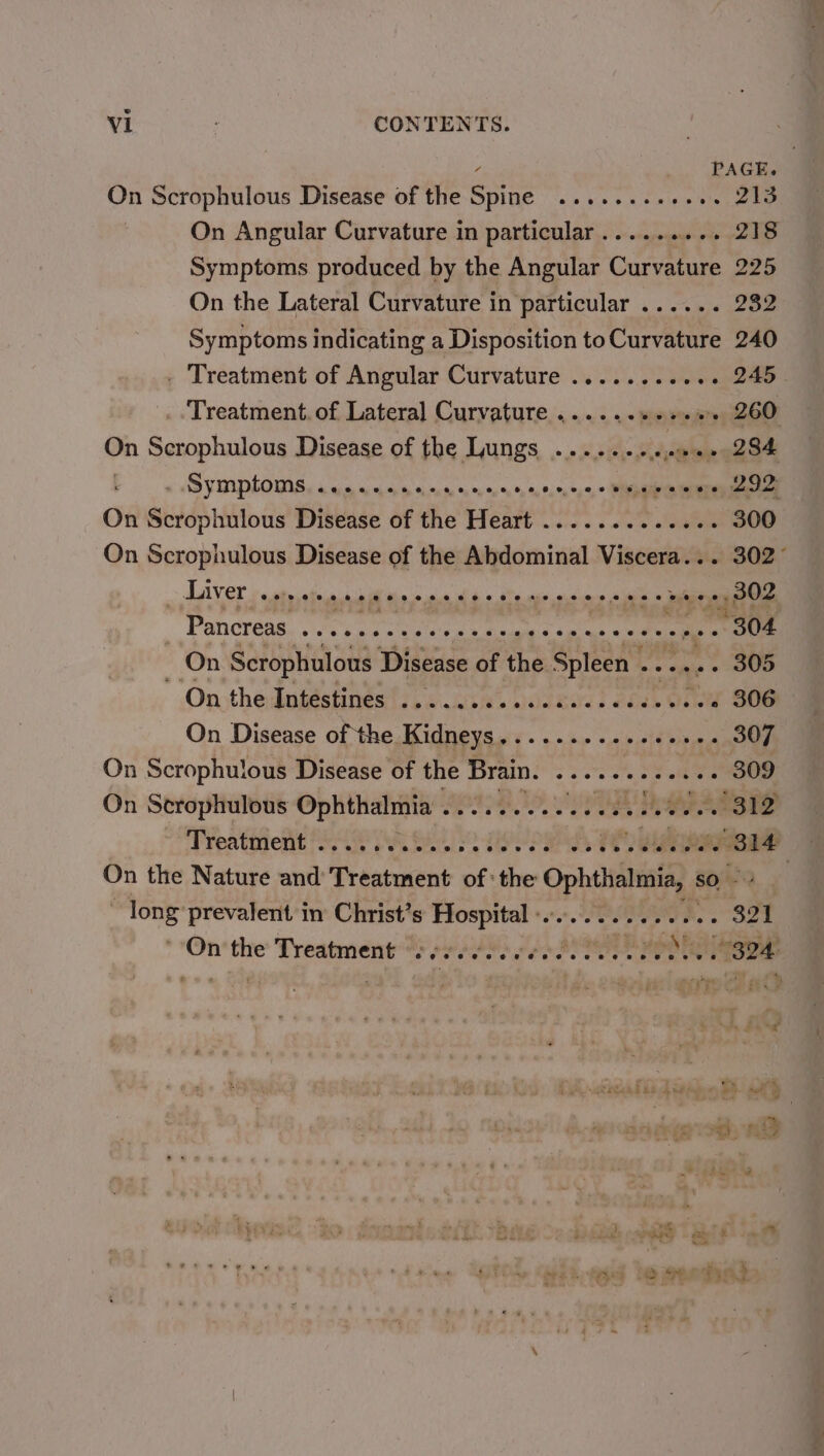 f PAGE. On Scrophulous Disease of the Spine ........-. ye DP lap On Angular Curvature in particular..... awe vs DTS Symptoms produced by the Angular Curvature 225 On the Lateral Curvature in particular ...... 232 Symptoms indicating a Disposition toCurvature 240 . Treatment of Angular Curvature ........... 245 Treatment. of Lateral Curvature ......+++.+. 260 On Scrophulous Disease of the Lungs .... eet . 284 Do AB PRIDE Ss a a ana ass oe On Scidphiitotte Disease of the Heart 23... dae algae 300 On Scrophulous Disease of the Abdominal Viscera... 302° &gt; AAV OT ata alee ello aie ko ie aes ai woe ees reese SOZ - Pancreas. ...+0+&lt; eee hg toes MWA ile uses On Scrophulous Disease of the Spleen | Pea ae On the dugéstinés't... aces waeatiss cbse Ore S06 On Disease of the Kidneys SE's cud Cae ee 307 On Scrophulous Disease of the Brain! 3 se: &lt; ee 309 On Serophulous Ophthalmia ............0.000085 312 Treatment . e#eoeeeeoee525uespeseervee A te dvadiat On the Nature and’ Treatment of: the areas sO 4 oe prevalent in Christ’s Hospital -............. 321 On‘ the Treatment ™y pes0) eo SP Then ones 7s Fe eeeaenva