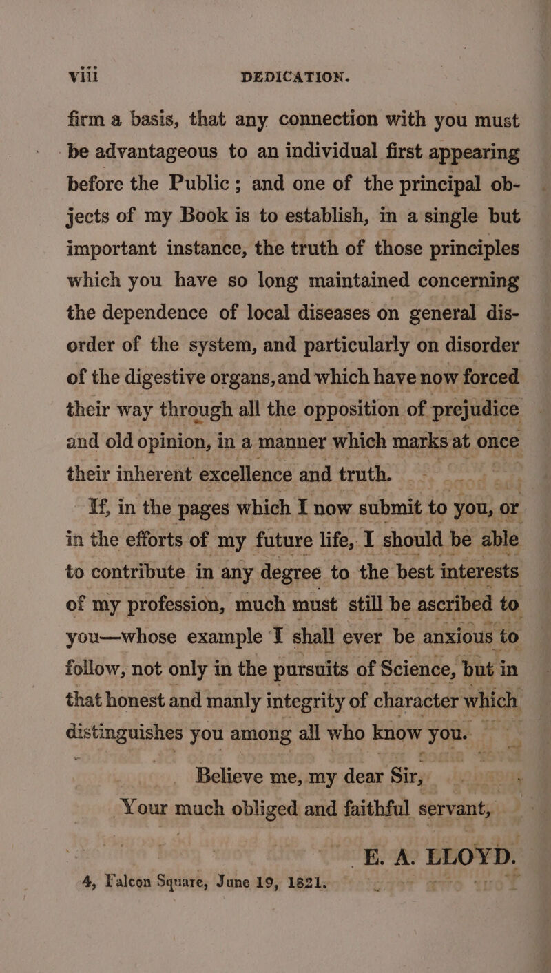 firm a basis, that any connection with you must be advantageous to an individual first appearing before the Public; and one of the principal ob- jects of my Book is to establish, in a single but important instance, the truth of those principles which you have so long maintained concerning the dependence of local diseases on general dis- order of the system, and particularly on disorder of the digestive organs, and which have now forced their way through all the opposition. of prejudice and old opinion, in a manner which marks at once their inherent excellence and truth. -¥f in the pages which I now submit to you, or in the efforts of my future life, I should be able to contribute in any degree to the best interests of my profession, much must still be ascribed to you—whose example a shall ever be anxious to follow, not only 1 in the pursuits of Science, but i in that honest and manly integrity of character which sii you among all who know you. ri we | Believe me, my alk Sir, Your much obliged and faithful servant, BE. A. LLOYD. wae 4, Falcon Square, June 19, 1821,