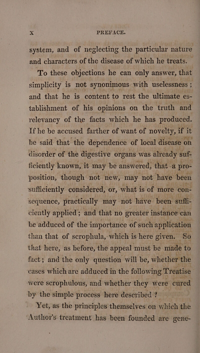 system, and of neglecting the particular nature and characters of the disease of which he treats. © To these objections he can only answer, that simplicity is not synonimous with uselessness ; and that he is content to rest the ultimate es- tablishment of his opinions on the truth and relevancy of the facts which he has produced. If he be accused farther of want of novelty, if it be said that the dependence of local disease on disorder of the digestive organs was already suf- ficiently known, it may be answered, that -a pro- position, though not new, may not have been sufficiently considered, or, what is of more con- sequence, practically may not have ‘been sufli- ciently applied’; and that no greater instance can be adduced of the importance of such application than that of scrophula, which is here given. 80 that here, as before, the appeal must be made to fact; and the only question will be, whether the eases which are adduced in the following T reatise were scrophulous, and whether they were cured by the simple process here described Bidy Yet, as the principles themselves on which the Author’s treatment has been founded are gene-