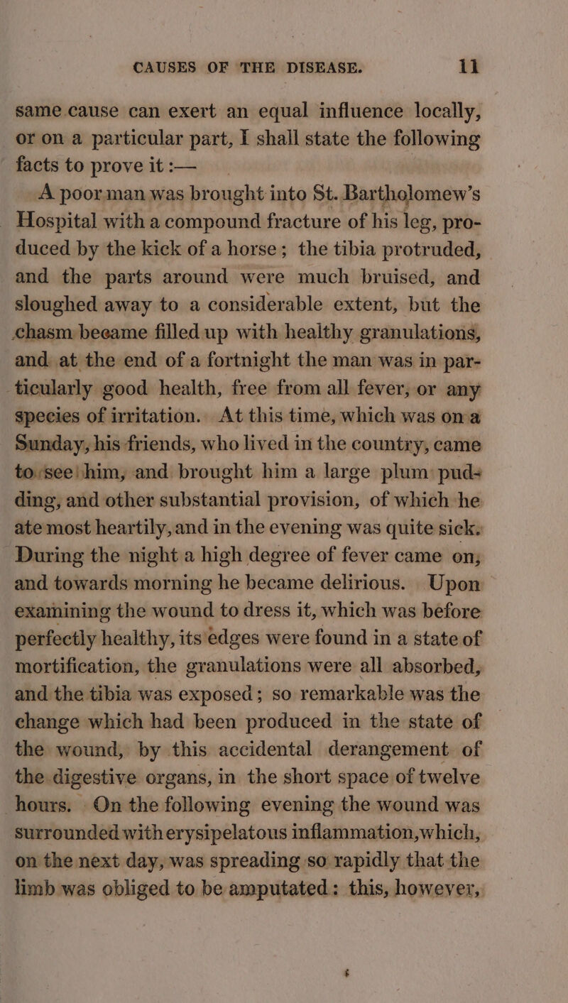 same cause can exert an equal influence locally, or on a particular part, I shall state the following facts to prove it :— A poorman was brought into St. Bartholomew’s _ Hospital with a compound fracture of his leg, pro- duced by the kick of a horse; the tibia protruded, and the parts around were much bruised, and sloughed away to a considerable extent, but the chasm beeame filled up with healthy granulations, and. at the end of a fortnight the man was in par- ticularly good health, free from all fever, or any species of irritation. At this time, which was ona Sunday, his friends, who lived in the country, came to,see! him, and brought him a large plum: pud- ding, and other substantial provision, of which he ate most heartily, and in the evening was quite sick. During the night a high degree of fever came on; and towards morning he became delirious. Upon examining the wound to dress it, which was before perfectly healthy, its'edges were found in a state of mortification, the granulations were all absorbed, and the tibia was exposed; so remarkable was the change which had been produced in the state of | the wound, by this accidental derangement. of the digestive organs, in the short space of twelve hours. On the following evening the wound was surrounded witherysipelatous inflammation,which, on the next day, was spreading so rapidly that the limb was obliged to be amputated: this, however,