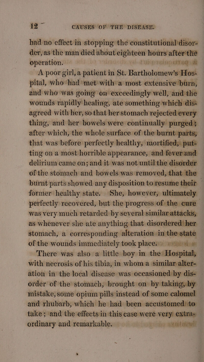 had no effect in stopping the constitutional disor= der, as the man died about engin hours after'the operation. Ha a a A poor girl, a patient m St. Bartholomicwts Hos- pital, who‘had met with a most éxtensive burn, and who was going on exceedingly well, and the wounds rapidly healing, ate something which dis: agreed with her, so that her stomach rejected every thing, and her bowels were continually purged; after which, the whole surface of the burnt parts; that was before perfectly healthy, mortified; put- ting on a most horrible appearance, and feverund delirium came on; and it was not until the disorder. of the stomach and bowels was removed, that the burnt parts showed any disposition to resume their — former healthy state. She, however, ultimately perfectly recovered, but the progress of the cure was very much retarded by several similar attacks, as whenever she ate anything that disordered) her stomach, a corresponding alteration in the state of the wounds immediately took places) ti © There was also a little boy in the’ Hospital, with necrosis of his tibia, in whom a similar alter- ation in the local disease was occasioned by dis- order of the stomach, brought on by taking, by mistake, some opium pills instead of some calomel and rhubarb, which he had been accustomed) to take; and the effects in this case were very extra= ordinary and remarkable. | oe eet neal