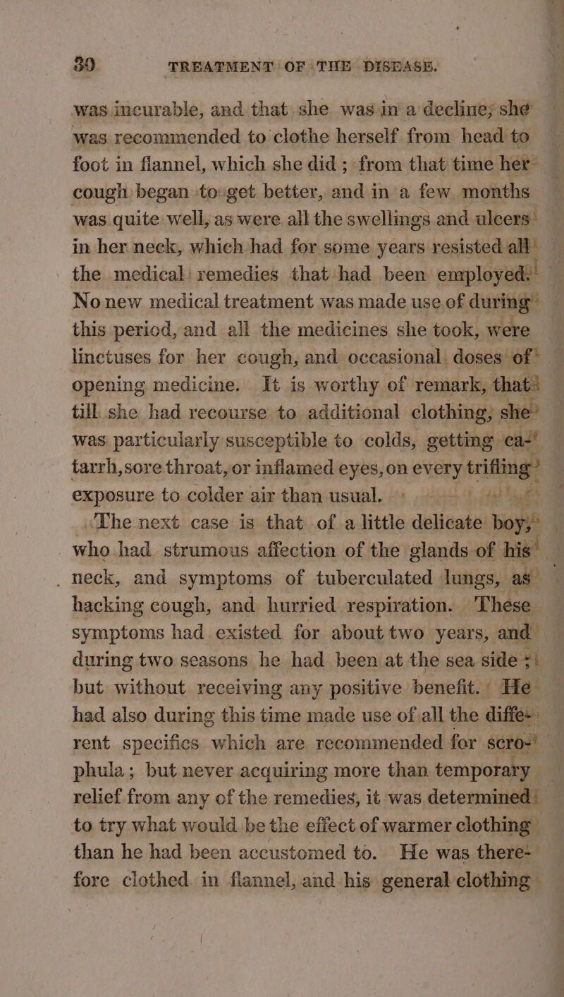 was incurable, and that she was in a decline; she was recommended to clothe herself from head to foot in flannel, which she did ; from that time her- cough began to.get better, and in a few months was quite well, as were all the swellings and ulcers” in her neck, which had for some years resisted all’ the medical remedies that had been employed! | No new medical treatment was made use of during” this period, and all the medicines she took, were linctuses for her cough, and occasional. doses of” opening medicine. It is worthy of remark, thats till she had recourse to additional clothing; she’ was particularly susceptible to colds, getting ca-’ tarrh,sore throat, or inflamed eyes, on every trite exposure to colder air than usual. » 1s yl ‘The next. case is that of a little delicate ios | who had strumous affection of the glands of his _ heck, and symptoms of tuberculated lungs, as- , hacking cough, and hurried respiration. These symptoms had existed for about two years, and. during two seasons he had been at the sea side ze but without receiving any positive benefit. He had also during this time made use of all the diffe+ _ rent specifics which are recommended for scro-' | phula; but never acquiring more than temporary — relief from any of the remedies, it was determined’ to try what would be the effect of warmer clothing than he had been accustomed to. He was there- fore clothed in fiannel, and his general clothing”