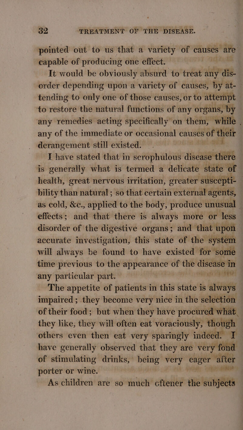 pointed out to us that a variety of causes are capable of producing one effect. It would be obviously absurd to treat any dis- order depending upon a variety of causes, by at-— tending to only one of those causes, or to attempt to restore the natural functions of any organs, by - any remedies acting specifically on them, while . any of the immediate or occasional causes of their derangement still existed. ean I have stated that in scrophulous disease there is generally what is termed a delicate state of health, great nervous irritation, greater suscepti- — bility than natural ; so that certain external agents, as cold, &c., applied to the body, produce unusual effects; and that there is always more or less disorder of the digestive organs; and that upon accurate investigation, this state of the system will always be found to have existed for some time previous to the gi er of the pies m any particular part. sania The appetite of patients in this state is always impaired ; they become very nice in the selection of their food; but when they have procured what. they like, they will often eat voraciously, though | others even then eat very sparingly indeed. T have generally observed that they are very fond of stimulating drinks, being hi eager after porter or wine. “ As children are so much cftener the oleae