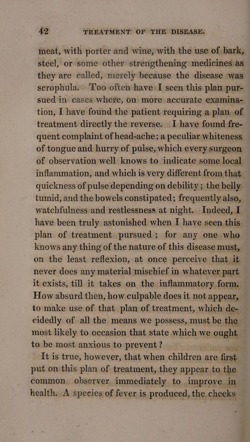 meat, with porter and wine, with the use of bark, steel, or some other strengthening medicines)as they are called, merely because the disease ~was scrophula. ‘Too often have I seen this plan pur-— sued in: cases where, on more accurate examina- tion, I have found the patient requiring a plan of treatment directly the reverse. I have found fre- quent complaint of head-ache; a peculiar whiteness of tongue and hurry of pulse; which every surgeon of observation well: knows to indicate some local inflammation, and which is very different from that_ quickness of pulse depending on debility ; the belly: tumid, and the bowels constipated; frequently also, watchfulness and restlessness at night. Indeed, I have been truly astonished when I have seen this plan of treatment pursued ; for any one who knows any thing of the nature of this disease must, on the least reflexion, at once perceive that it never does any material mischief in whatever part it exists, till it takes on the inflammatory form. © | How absurd then, how culpable does it not appear, to make use of that plan of treatment, which de- cidedly of all the means we possess, must be the most likely to occasion that state which we ought — te be most anxious to prevent ? | ss gall It is true, however, that when children are first put on this plan of treatment, they appear to the common, observer immediately to improve in — health. A species of fever is PrOMueei the cheeks