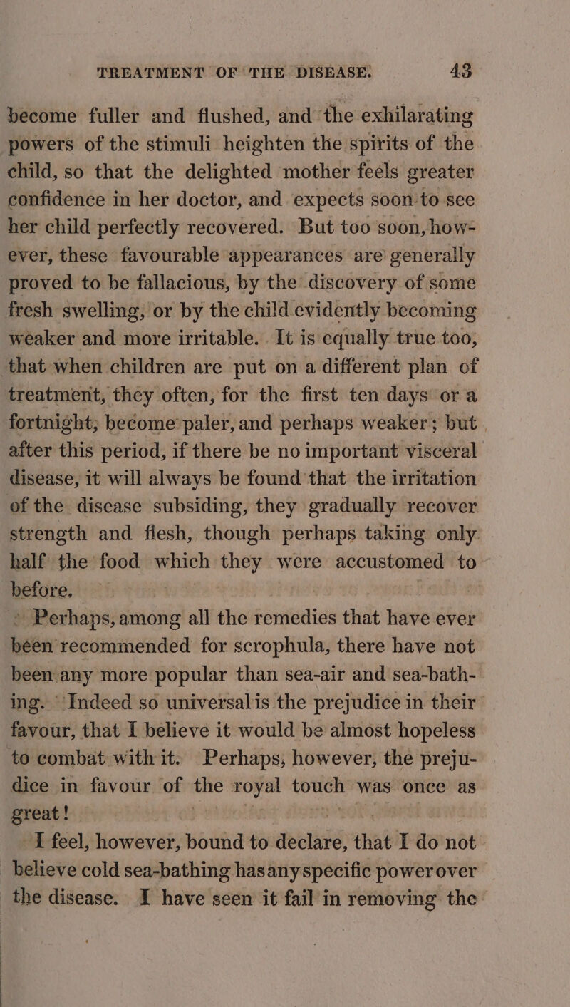 become fuller and flushed, and ‘the exhilarating powers of the stimuli heighten the spirits of the child, so that the delighted mother feels greater confidence in her doctor, and expects soon-to see her child perfectly recovered. But too soon, how- ever, these favourable appearances are generally proved to be fallacious, by the discovery of some fresh swelling, or by the child evidently becoming weaker and more irritable. It is equally true too, that when children are put on a different plan of treatment, they often, for the first ten days or a fortnight; become paler, and perhaps weaker; but | after this period, if there be no important visceral disease, it will always be found that the irritation of the disease subsiding, they gradually recover strength and flesh, though perhaps taking only. half the food ies or were accustomed to ~ before. | > Perhaps, among all the remedies that have ever been recommended for scrophula, there have not been any more popular than sea-air and sea-bath- | ing. Indeed so universalis the prejudice in their favour, that I believe it would be almost hopeless to combat with it. Perhaps, however, the preju- dice in favour of wit royal ee ‘Was once as great! I feel, however, bound to aerial’ that I do not believe cold sea-bathing hasany specific powerover the disease. I have seen it fail in removing the