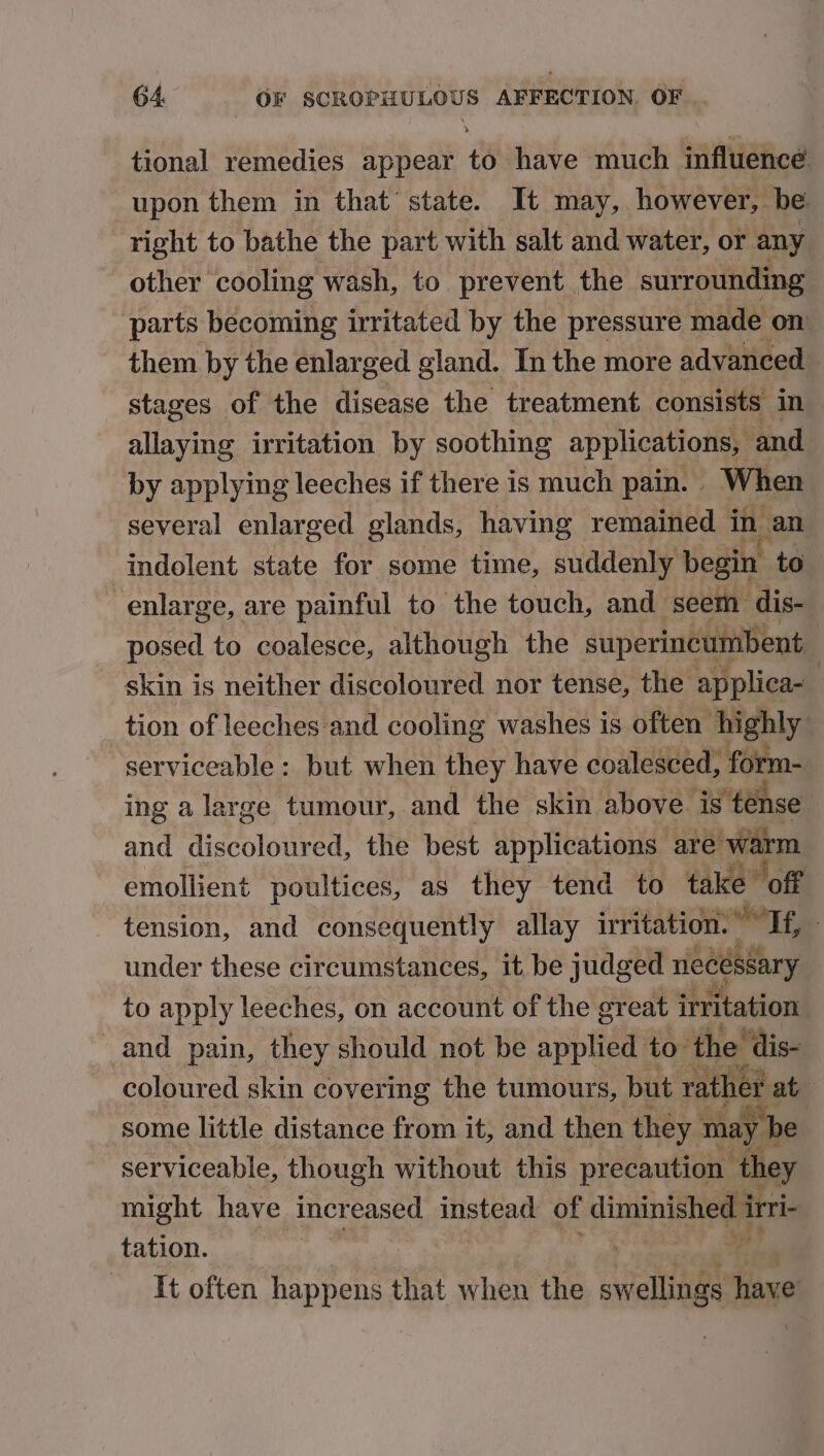 tional remedies appear to have much influence upon them in that state. It may, however, be right to bathe the part with salt and water, or any other cooling wash, to prevent the surrounding parts becoming irritated by the pressure made on them by the enlarged gland. In the more advanced stages of the disease the treatment consists in allaying irritation by soothing applications, and by applying leeches if there is much pain. | When several enlarged glands, having remained in an indolent state for some time, suddenly begin to enlarge, are painful to the touch, and seem dis- posed to coalesce, although the superincumbent skin is neither discoloured nor tense, the applica- : tion of leeches and cooling washes is often’ highly serviceable : but when they have coalesced, a ing a large tumour, and the skin above is te: and i doloilved the best applications are arm emollient poultices, as they tend to take off tension, and consequently allay irritation. aad Fe ; under these circumstances, it be judged necessary to apply leeches, on account of the great irritation and pain, they should not be applied to the dis- coloured skin covering the tumours, but yather at some little distance from it, and then they may | e serviceable, though without this precaution they might have increased instead of diminished irri tation. ofl It often happens that when the swellings faved