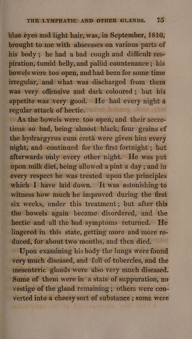 blue eyes and light hair, was, in September, 1816, brought to me with abscesses on various parts of his body; he had a bad cough and difficult res- piration, tumid belly, and paliid countenance ; his bowels were too open, and had been for some time irregular, and what was discharged from them was very offensive and dark coloured; but his appetite was’ very good. He had every night a inane ‘attack of hectic. _ As the bowels were too open, and their secre- tions so bad, being almost black, four grains of the hydrargyrus cum cretd were given him every night, and continued for the first fortnight ; but afterwards only every other night. He was put upon milk diet, being allowed a pint a day ; and in every respect he was treated upon the principles which I have laid down. It was astonishing to witness how much he improved during the first six weeks, under this treatment; but after this the bowels again became disordered, and the hectic and ‘all the bad symptoms returned. He lingered in this state, getting more and more re- — for about two months, and then died. ~ Upon examining his body the lungs were found very much diseased, and full of tubercles, and the mesenteric glands were also very much diseased. Some of them were in a state of suppuration, no vestige of the gland remaining ; others were con- verted into a cheesy sort of substance ; some were