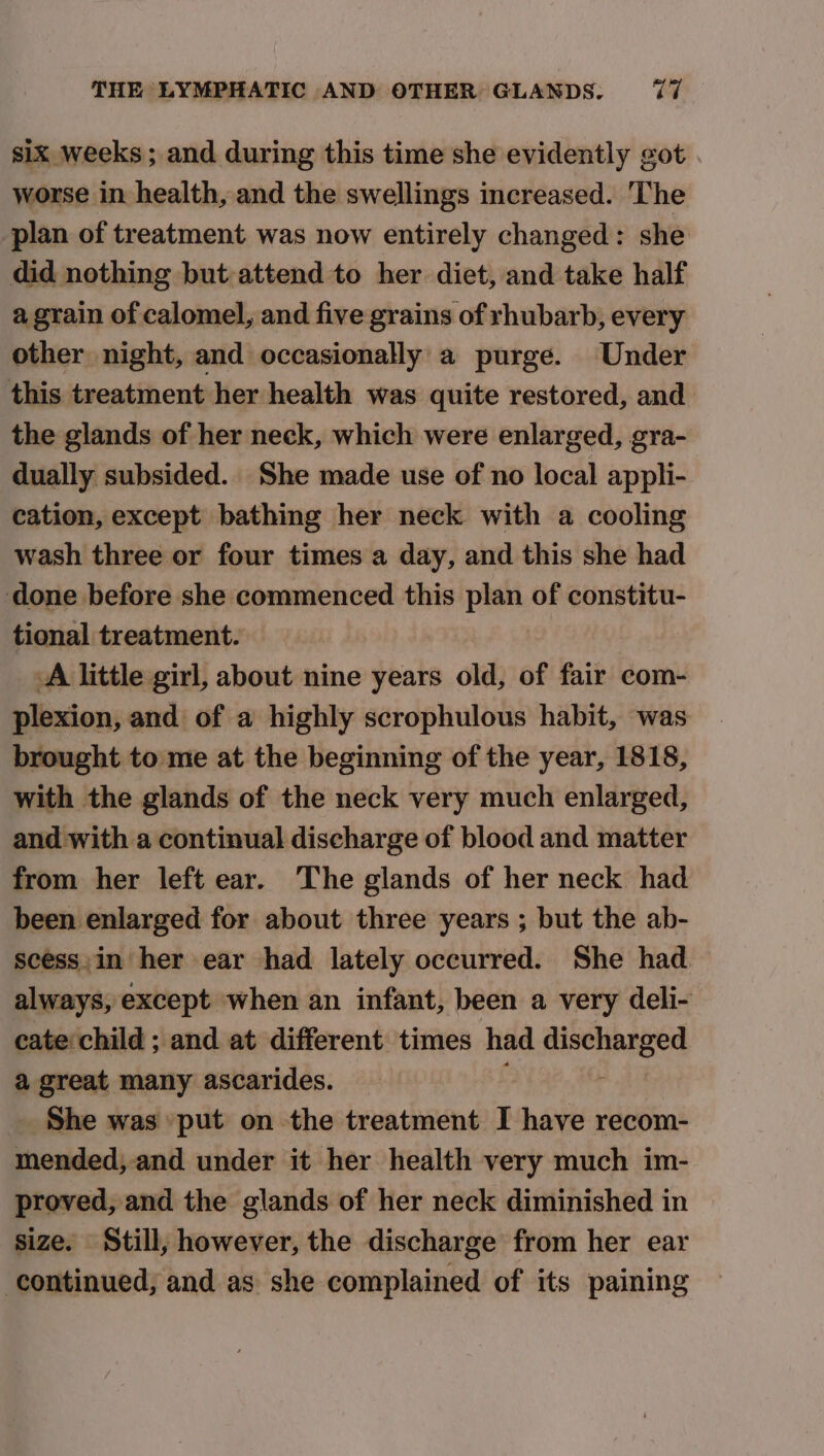six weeks; and during this time she evidently got worse in health, and the swellings increased. The plan of treatment was now entirely changed: she did nothing but attend to her diet, and take half a grain of calomel, and five grains of rhubarb, every other night, and occasionally a purge. Under this treatment her health was quite restored, and the glands of her neck, which were enlarged, gra- dually subsided. She made use of no local appli- cation, except bathing her neck with a cooling wash three or four times a day, and this she had done before she commenced this plan of constitu- tional treatment. A little girl, about nine years old, of fair com- plexion, and of a highly scrophulous habit, was brought to me at the beginning of the year, 1818, with the glands of the neck very much enlarged, and with a continual discharge of blood and matter from her left ear. The glands of her neck had been enlarged for about three years ; but the ab- scess,in her ear had lately occurred. She had always, except when an infant, been a very deli- cate child ; and at different times had sti acd a great many ascarides. She was put on the treatment I have recom- mended,-and under it her health very much im- proved, and the glands of her neck diminished in size. Still, however, the discharge from her ear continued, and as she complained of its paining