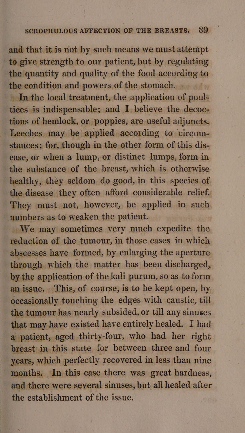 and that it is not by such means we must attempt to give strength to our patient, but by regulating the quantity and quality of the food according to the condition and powers of the stomach. » Inthe local treatment, the application of poul- tices is indispensable; and I believe the decoc- tions of hemlock, or poppies, are useful adjuncts. - Leeches may be applied according to ‘circum- - stances; for, though in the other form of this dis- ease, or when a lump, or distinct lumps, form in the substance of the breast, which is. otherwise healthy, they seldom do good, in this species of the disease they often afford considerable relief, They must not, however, be applied in such numbers as to weaken the patient. We may sometimes very much expedite the reduction of the tumour, in those cases in which abscesses have formed, by enlarging the aperture. through which the matter has been discharged, by the application of the kali purum, so as to form an issue. This, of course, is to be kept open, by occasionally touching the edges with caustic, till the tumour has nearly subsided, or till any sinuses that may have existed have entirely healed. I had a patient, aged thirty-four, who had her right breast’ in this state for between three and four years, which perfectly recovered in less than nine months. In this case there was great hardness, and there were several sinuses, but all healed after the establishment of the issue.