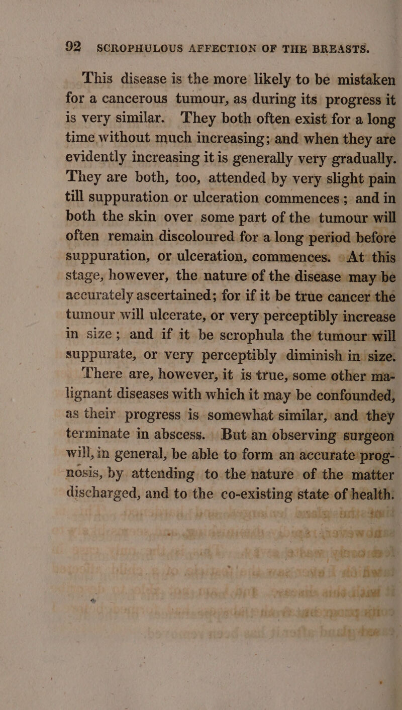 This disease is the more likely to be mistaken for a cancerous tumour, as during its progress it is very similar. They both often exist for a long time without much increasing; and when they are evidently increasing it is generally very gradually. They are both, too, attended by very slight pain till suppuration or ulceration commences; and in both the skin over some part of the tumour will often remain discoloured for a long period before suppuration, or ulceration, commences. © At’ this stage, however, the nature of the disease may be accurately ascertained; for if it be true cancer the tumour will ulcerate, or very perceptibly increase in size; and if it be scrophula the tumour will suppurate, or very perceptibly diminish in size. There are, however, it is true, some other ma- lignant diseases with which it may be confounded, as their progress is somewhat similar, and they terminate in abscess. But an observing surgeon will, in general, be able to form an accurate’ prog-- nosis, by attending to. the nature of the matter discharged, and to the heen state of health. | brite teed 3 5V3W oa