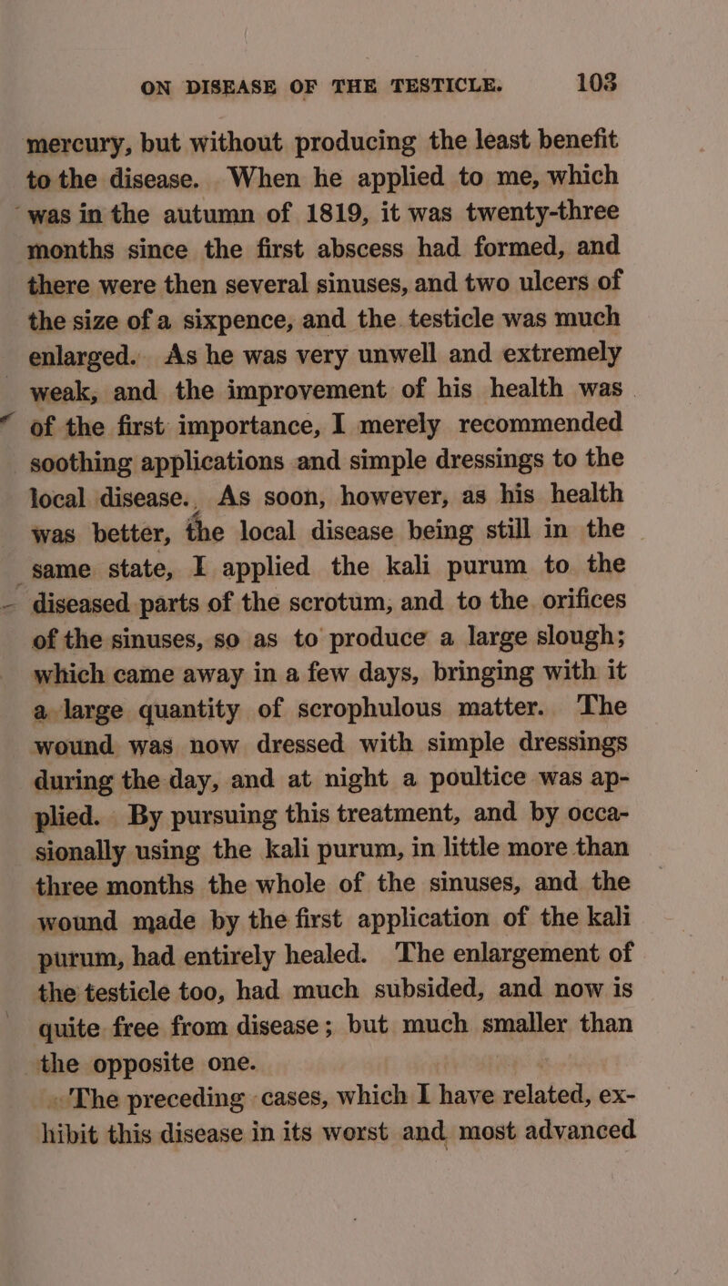 mercury, but without producing the least benefit to the disease. When he applied to me, which “was inthe autumn of 1819, it was twenty-three months since the first abscess had formed, and there were then several sinuses, and two ulcers of the size of a sixpence, and the testicle was much enlarged. As he was very unwell and extremely _ weak, and the improvement of his health was_ of the first importance, I merely recommended soothing applications and simple dressings to the local disease.. As soon, however, as his health was better, the local disease being still in the _ same. state, I applied the kali purum to the diseased parts of the scrotum, and to the. orifices of the sinuses, so as to produce a large slough; which came away in a few days, bringing with it a large quantity of scrophulous matter. The wound was now dressed with simple dressings during the day, and at night a poultice was ap- plied. By pursuing this treatment, and by occa- sionally using the kali purum, in little more than three months the whole of the sinuses, and the wound made by the first application of the kali purum, had entirely healed. The enlargement of the testicle too, had much subsided, and now is quite free from disease; but much smaller than the opposite one. » The preceding ‘cases, which I have ralakoal ex- hibit this disease in its worst and most advanced