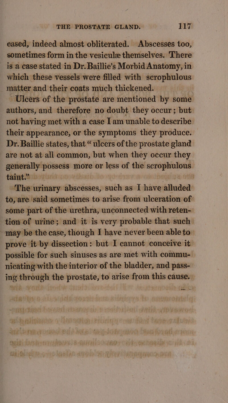 eased, indeed almost obliterated. Abscesses too, sometimes form in the vesicule themselves. ‘There is a case stated in Dr. Baillie’s Morbid Anatomy, in which these vessels were filled with scrophulous _ matter and their coats much thickened. Ulcers of the prostate are mentioned by some authors, and therefore no doubt they occur; but not having met with a case I am unable to describe their appearance, or the symptoms they produce. Dr. Baillie states, that “ ulcers of the prostate gland are not at all common, but when they occur they generally possess more or less of the scrophulous taiat Sib vires ie sa ON The urinary abscesses, such as I have alluded to, are said sometimes to arise from ulceration of: some part of the urethra, unconnected with reten- tion of urine; and it is very probable that such may be the case, though I have never been able to prove it by dissection: but I cannot conceive it possible for such sinuses as are met with commu- nicating with the interior of the bladder, and pass- ing through the prostate, to arise from this cause. idee