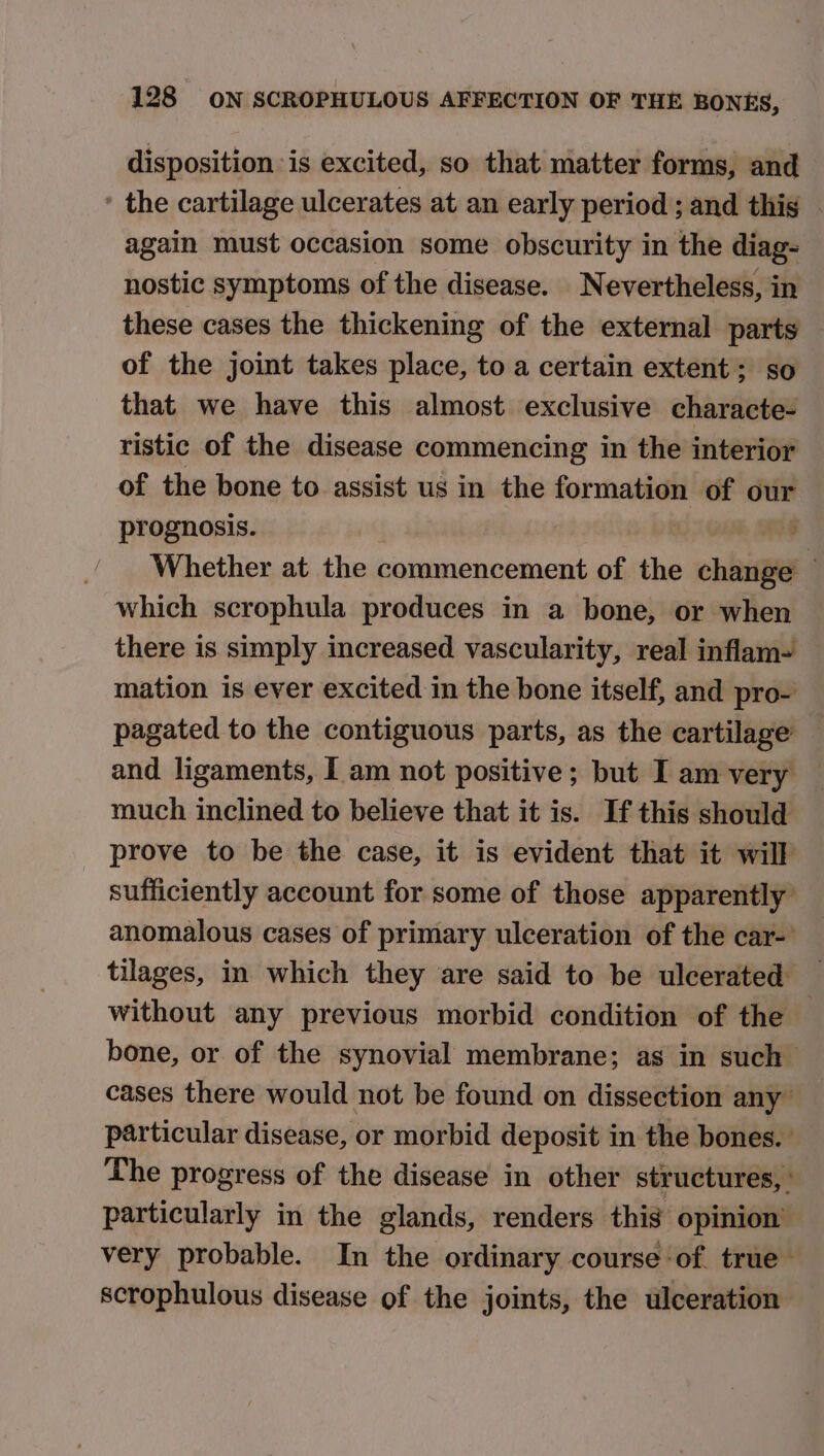 disposition is excited, so that matter forms, and ’ the cartilage ulcerates at an early period ; and this | again must occasion some obscurity in the diag- nostic symptoms of the disease. Nevertheless, in these cases the thickening of the external parts of the joint takes place, to a certain extent; so that we have this almost exclusive characte- ristic of the disease commencing in the interior of the bone to assist us in the formation of our prognosis. 3 p Whether at the commencement of the change © which scrophula produces in a bone, or when there is simply increased vascularity, real inflam- mation is ever excited in the bone itself, and pro- pagated to the contiguous parts, as the cartilage and ligaments, I am not positive; but I am very much inclined to believe that it is. If this should prove to be the case, it is evident that it will sufficiently account for some of those apparently’ anomalous cases of primary ulceration of the car-’ tilages, in which they are said to be ulcerated _ without any previous morbid condition of the bone, or of the synovial membrane; as in such cases there would not be found on dissection any particular disease, or morbid deposit in the bones. The progress of the disease in other structures, ' particularly in the glands, renders this opinion’ very probable. In the ordinary course-of true scrophulous disease of the joints, the ulceration