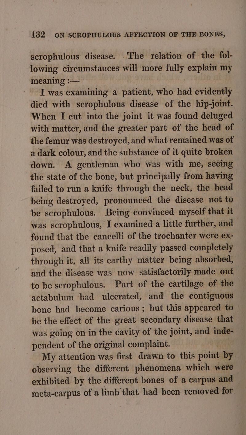 scrophulous disease. .The relation of the fol- lowing circumstances will more fully explam my meaning :— I was examining a patient, who had evidently died with scrophulous disease of the hip-joint. When I cut into the joint it was found deluged with matter, and the greater part of the head of the femur was destroyed, and what remained was of a dark colour, and the substance of it quite broken down. A gentleman who was with me, seeing the state of the bone, but principally from having failed to run a knife through the neck, the head being destroyed, pronounced the disease not to be scrophulous. Being convinced myself that it was scrophulous, I examined a little further, and | found that the cancelli of the trochanter were ex- posed, and that a knife readily passed completely through it, all its earthy matter being absorbed, and the disease was now satisfactorily made out to be scrophulous. Part of the cartilage of the actabulum ‘had ulcerated, and the contiguous bone had become carious; but this appeared to be the effect of the great secondary disease that was going on in the cavity of the joint, and inde- pendent of the original complaint. My attention was first drawn to this point by observing the different phenomena which were exhibited by the different bones of a carpus and meta-carpus of a limb'that had been removed for.