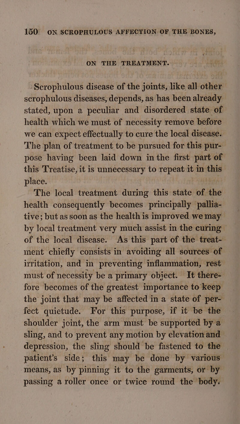 ON THE TREATMENT. Scrophulous disease of the joints, like all other scrophulous diseases, depends, as has been already stated, upon a peculiar and disordered state of health which we must of necessity remove before we can expect effectually to cure the local disease. The plan of treatment to be pursued for this pur- pose having been laid down inthe first part of this Treatise, it is unnecessary to repeat it in tes place. The local treatment during this state of 1 the health consequently becomes principally pallia- tive; but as soon as the health is improved we may by local treatment very much assist in the curing © of the local disease. As this part of the treat- ment chiefly consists in avoiding all sources of irritation, and in preventing inflammation, rest must of necessity be a primary obiect. It there- fore becomes of the greatest importance to keep the joint that may be affected in a state of per- fect quictude. For this purpose, if it be the shoulder joint, the arm must be supported by a sling, and to prevent any motion by elevation and depression, the sling should be fastened to the patient’s side; this may be done by various means, as by pinning it to the garments, or by passing a roller once or twice round the body.